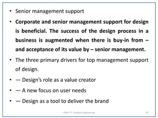• Senior management support
• Corporate and senior management support for design
is beneficial. The success of the design process in a
business is augmented when there is buy-in from –
and acceptance of its value by – senior management.
• The three primary drivers for top management support
of design.
• — Design’s role as a value creator
• — A new focus on user needs
• — Design as a tool to deliver the brand
I MSc FT- Product Engineering 47
 