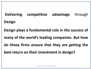 Delivering competitive advantage through
Design
Design plays a fundamental role in the success of
many of the world’s leading companies. But how
do those firms ensure that they are getting the
best return on their investment in design?
I MSc FT- Product Engineering 5
 