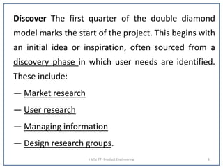 Discover The first quarter of the double diamond
model marks the start of the project. This begins with
an initial idea or inspiration, often sourced from a
discovery phase in which user needs are identified.
These include:
— Market research
— User research
— Managing information
— Design research groups.
I MSc FT- Product Engineering 8
 