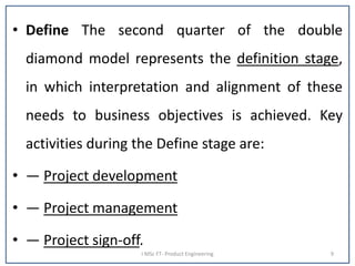 • Define The second quarter of the double
diamond model represents the definition stage,
in which interpretation and alignment of these
needs to business objectives is achieved. Key
activities during the Define stage are:
• — Project development
• — Project management
• — Project sign-off.
I MSc FT- Product Engineering 9
 
