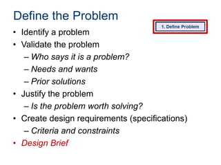 Define the Problem
• Identify a problem
• Validate the problem
– Who says it is a problem?
– Needs and wants
– Prior solutions
• Justify the problem
– Is the problem worth solving?
• Create design requirements (specifications)
– Criteria and constraints
• Design Brief

 