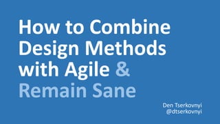 How to Combine
Design Methods
with Agile &
Remain Sane Den Tserkovnyi
@dtserkovnyi
 