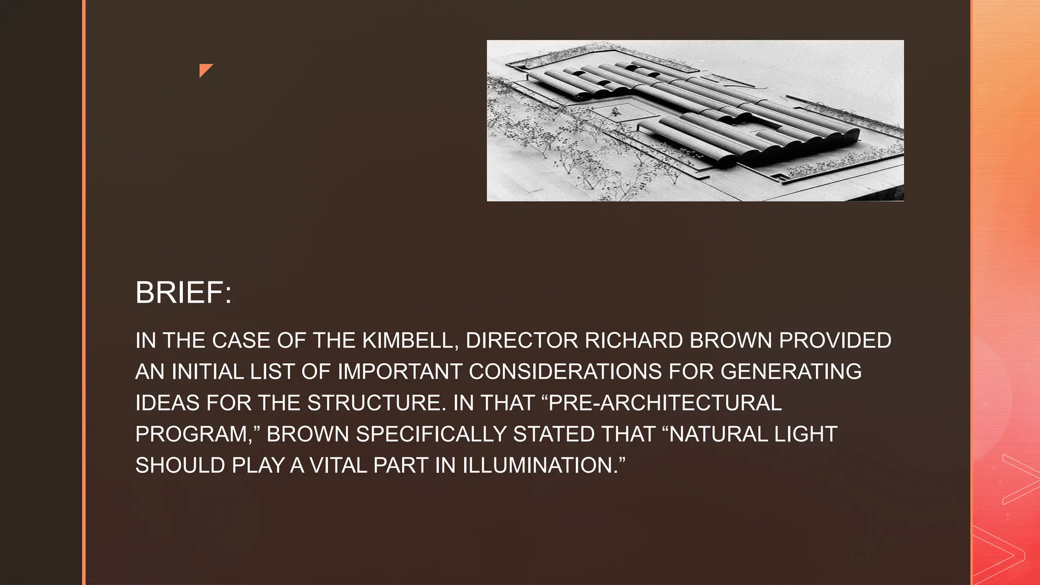 z
BRIEF:
IN THE CASE OF THE KIMBELL, DIRECTOR RICHARD BROWN PROVIDED
AN INITIAL LIST OF IMPORTANT CONSIDERATIONS FOR GENERATING
IDEAS FOR THE STRUCTURE. IN THAT “PRE-ARCHITECTURAL
PROGRAM,” BROWN SPECIFICALLY STATED THAT “NATURAL LIGHT
SHOULD PLAY A VITAL PART IN ILLUMINATION.”
 