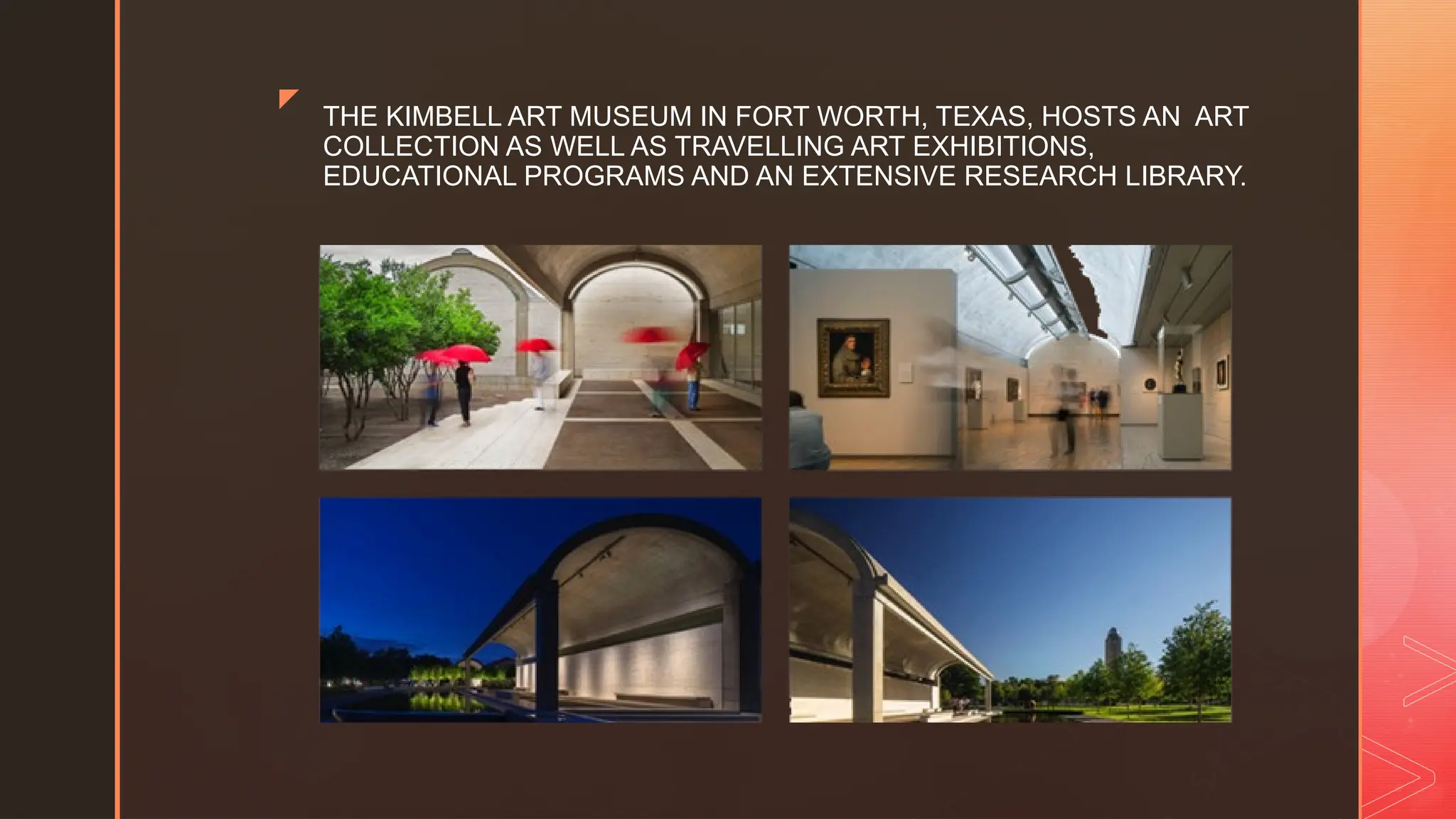z
THE KIMBELL ART MUSEUM IN FORT WORTH, TEXAS, HOSTS AN ART
COLLECTION AS WELL AS TRAVELLING ART EXHIBITIONS,
EDUCATIONAL PROGRAMS AND AN EXTENSIVE RESEARCH LIBRARY.
 