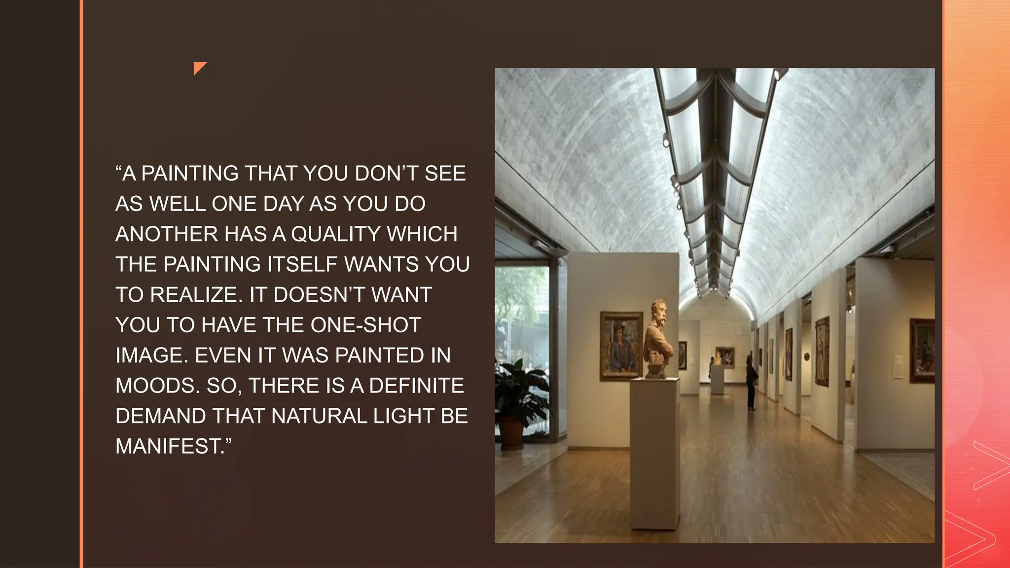 z
“A PAINTING THAT YOU DON’T SEE
AS WELL ONE DAY AS YOU DO
ANOTHER HAS A QUALITY WHICH
THE PAINTING ITSELF WANTS YOU
TO REALIZE. IT DOESN’T WANT
YOU TO HAVE THE ONE-SHOT
IMAGE. EVEN IT WAS PAINTED IN
MOODS. SO, THERE IS A DEFINITE
DEMAND THAT NATURAL LIGHT BE
MANIFEST.”
 