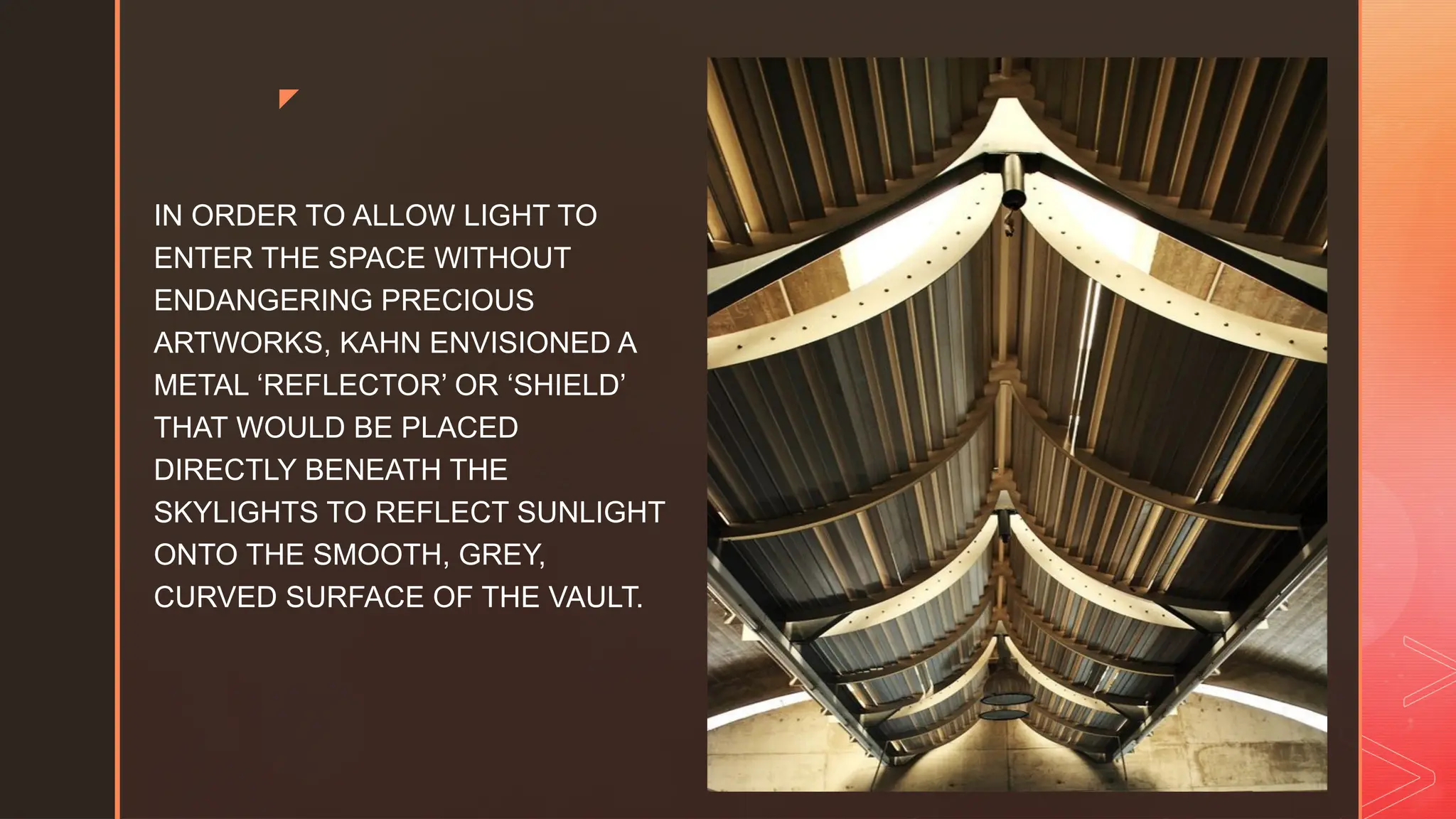 z
IN ORDER TO ALLOW LIGHT TO
ENTER THE SPACE WITHOUT
ENDANGERING PRECIOUS
ARTWORKS, KAHN ENVISIONED A
METAL ‘REFLECTOR’ OR ‘SHIELD’
THAT WOULD BE PLACED
DIRECTLY BENEATH THE
SKYLIGHTS TO REFLECT SUNLIGHT
ONTO THE SMOOTH, GREY,
CURVED SURFACE OF THE VAULT.
 