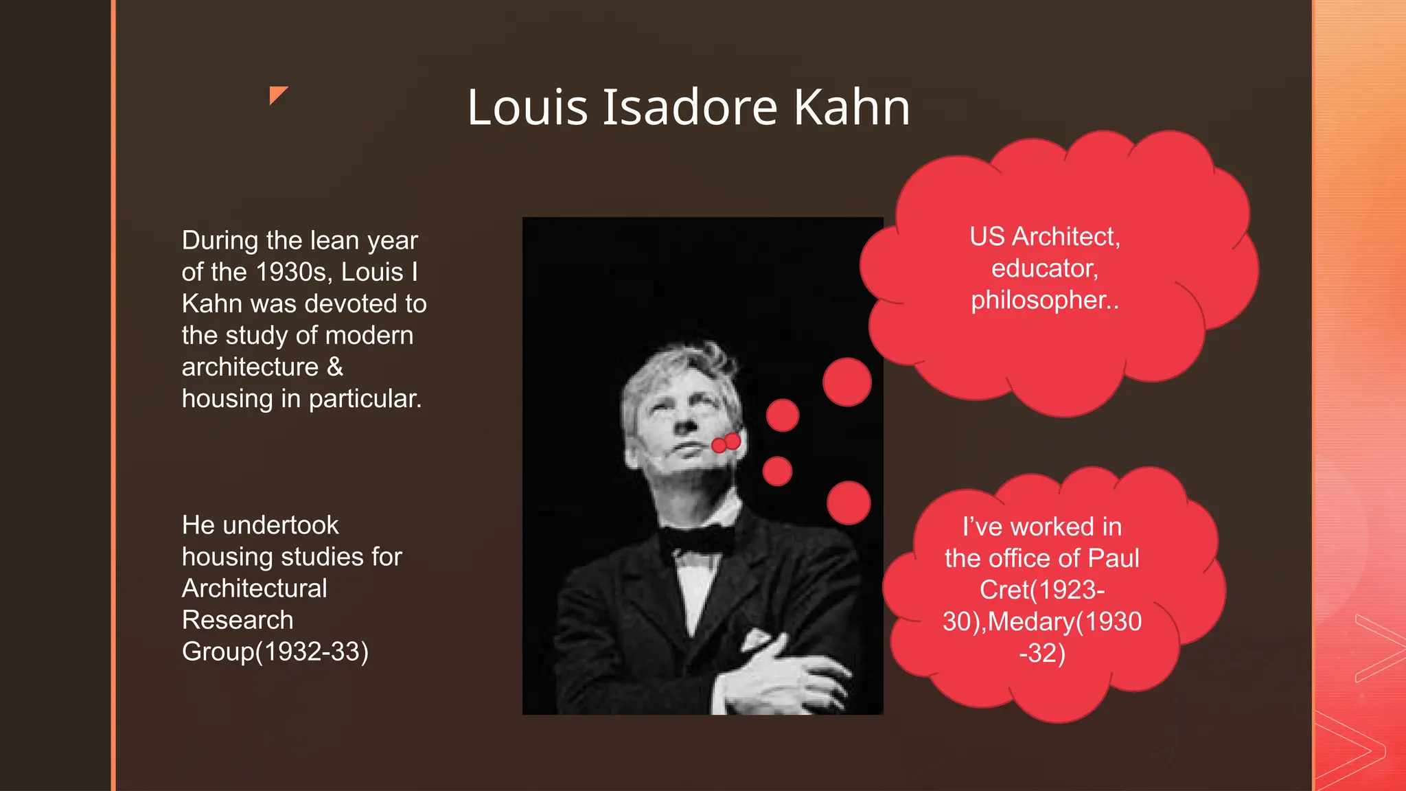 z
Louis Isadore Kahn
US Architect,
educator,
philosopher..
I’ve worked in
the office of Paul
Cret(1923-
30),Medary(1930
-32)
During the lean year
of the 1930s, Louis I
Kahn was devoted to
the study of modern
architecture &
housing in particular.
He undertook
housing studies for
Architectural
Research
Group(1932-33)
 