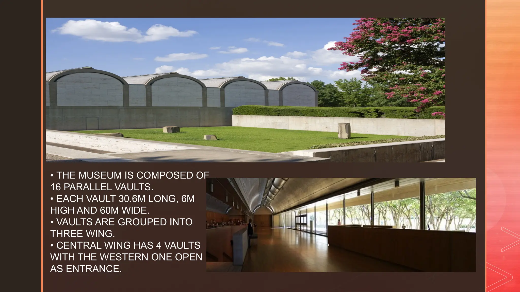 z
• THE MUSEUM IS COMPOSED OF
16 PARALLEL VAULTS.
• EACH VAULT 30.6M LONG, 6M
HIGH AND 60M WIDE.
• VAULTS ARE GROUPED INTO
THREE WING.
• CENTRAL WING HAS 4 VAULTS
WITH THE WESTERN ONE OPEN
AS ENTRANCE.
 