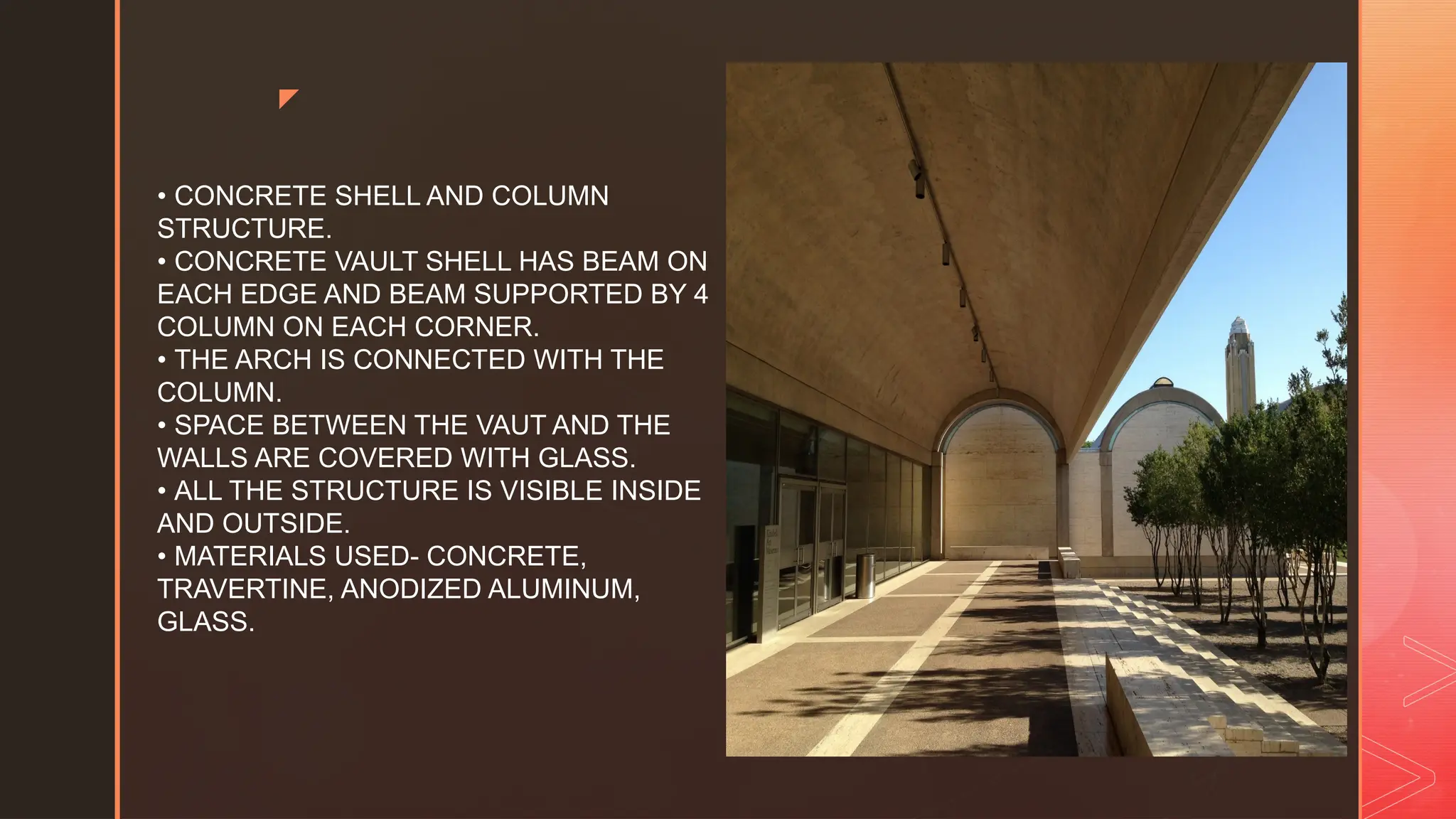 z
• CONCRETE SHELL AND COLUMN
STRUCTURE.
• CONCRETE VAULT SHELL HAS BEAM ON
EACH EDGE AND BEAM SUPPORTED BY 4
COLUMN ON EACH CORNER.
• THE ARCH IS CONNECTED WITH THE
COLUMN.
• SPACE BETWEEN THE VAUT AND THE
WALLS ARE COVERED WITH GLASS.
• ALL THE STRUCTURE IS VISIBLE INSIDE
AND OUTSIDE.
• MATERIALS USED- CONCRETE,
TRAVERTINE, ANODIZED ALUMINUM,
GLASS.
 