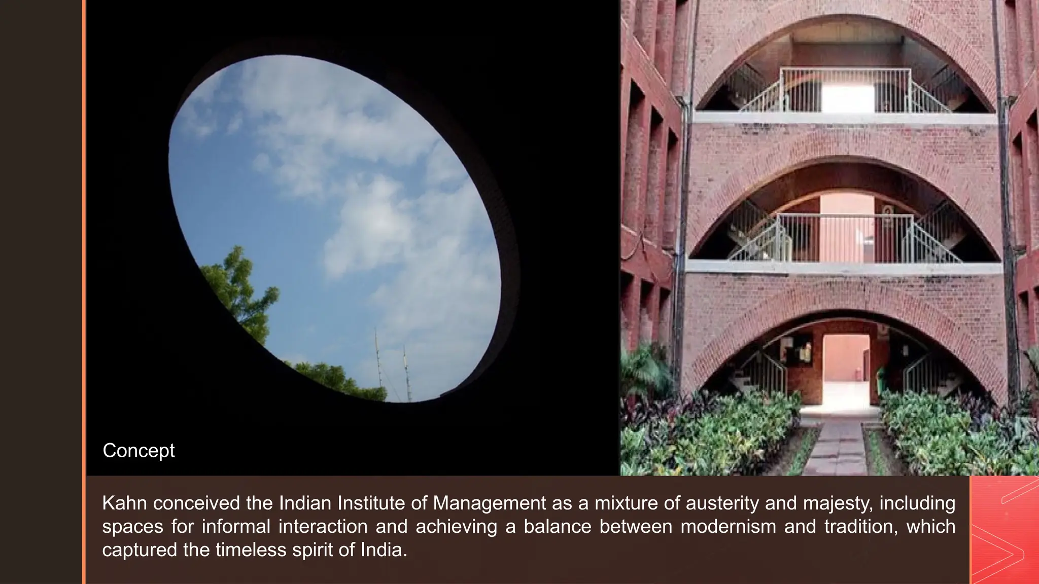 z
Kahn conceived the Indian Institute of Management as a mixture of austerity and majesty, including
spaces for informal interaction and achieving a balance between modernism and tradition, which
captured the timeless spirit of India.
Concept
 