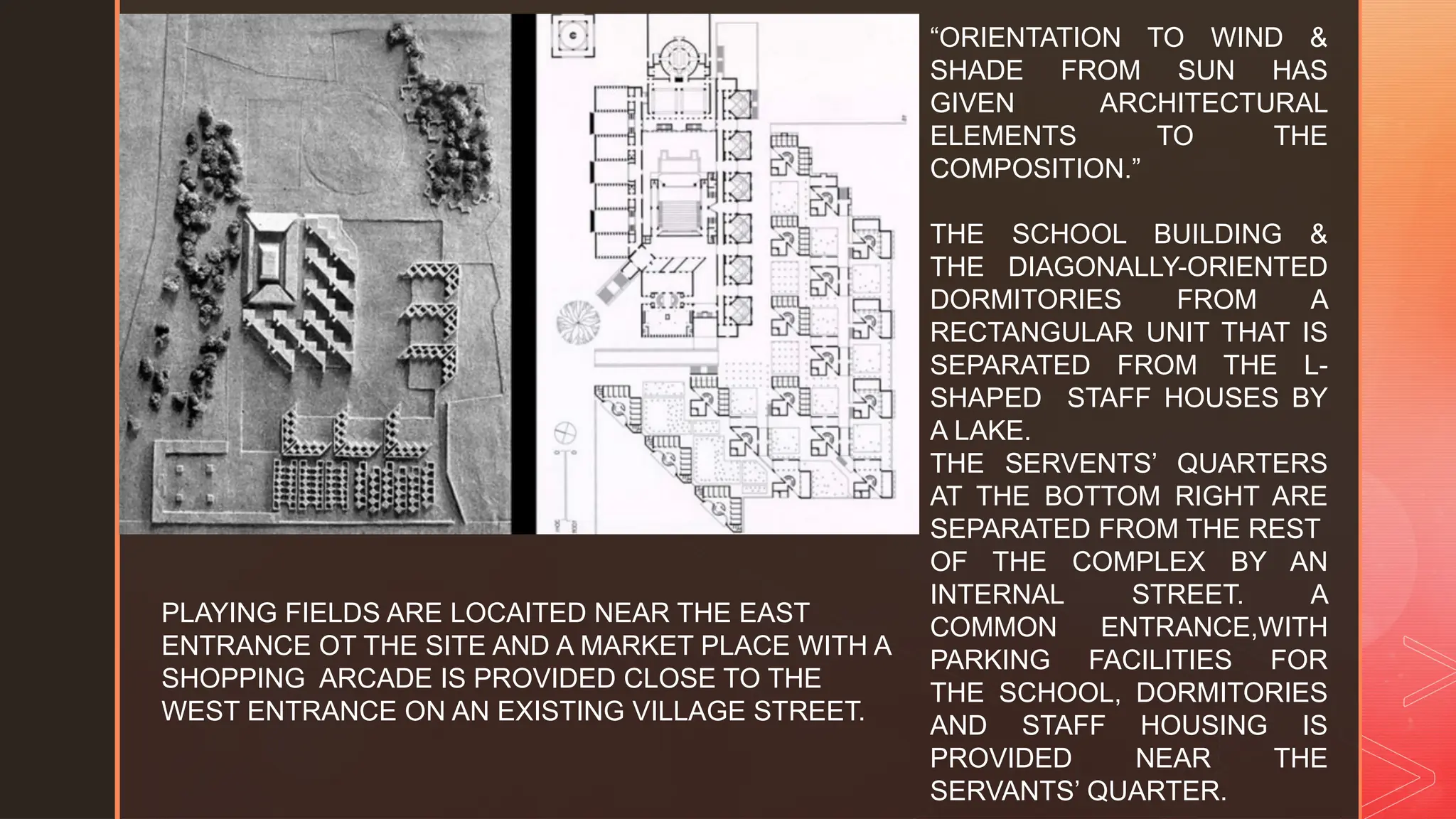 z
“ORIENTATION TO WIND &
SHADE FROM SUN HAS
GIVEN ARCHITECTURAL
ELEMENTS TO THE
COMPOSITION.”
THE SCHOOL BUILDING &
THE DIAGONALLY-ORIENTED
DORMITORIES FROM A
RECTANGULAR UNIT THAT IS
SEPARATED FROM THE L-
SHAPED STAFF HOUSES BY
A LAKE.
THE SERVENTS’ QUARTERS
AT THE BOTTOM RIGHT ARE
SEPARATED FROM THE REST
OF THE COMPLEX BY AN
INTERNAL STREET. A
COMMON ENTRANCE,WITH
PARKING FACILITIES FOR
THE SCHOOL, DORMITORIES
AND STAFF HOUSING IS
PROVIDED NEAR THE
SERVANTS’ QUARTER.
PLAYING FIELDS ARE LOCAITED NEAR THE EAST
ENTRANCE OT THE SITE AND A MARKET PLACE WITH A
SHOPPING ARCADE IS PROVIDED CLOSE TO THE
WEST ENTRANCE ON AN EXISTING VILLAGE STREET.
 