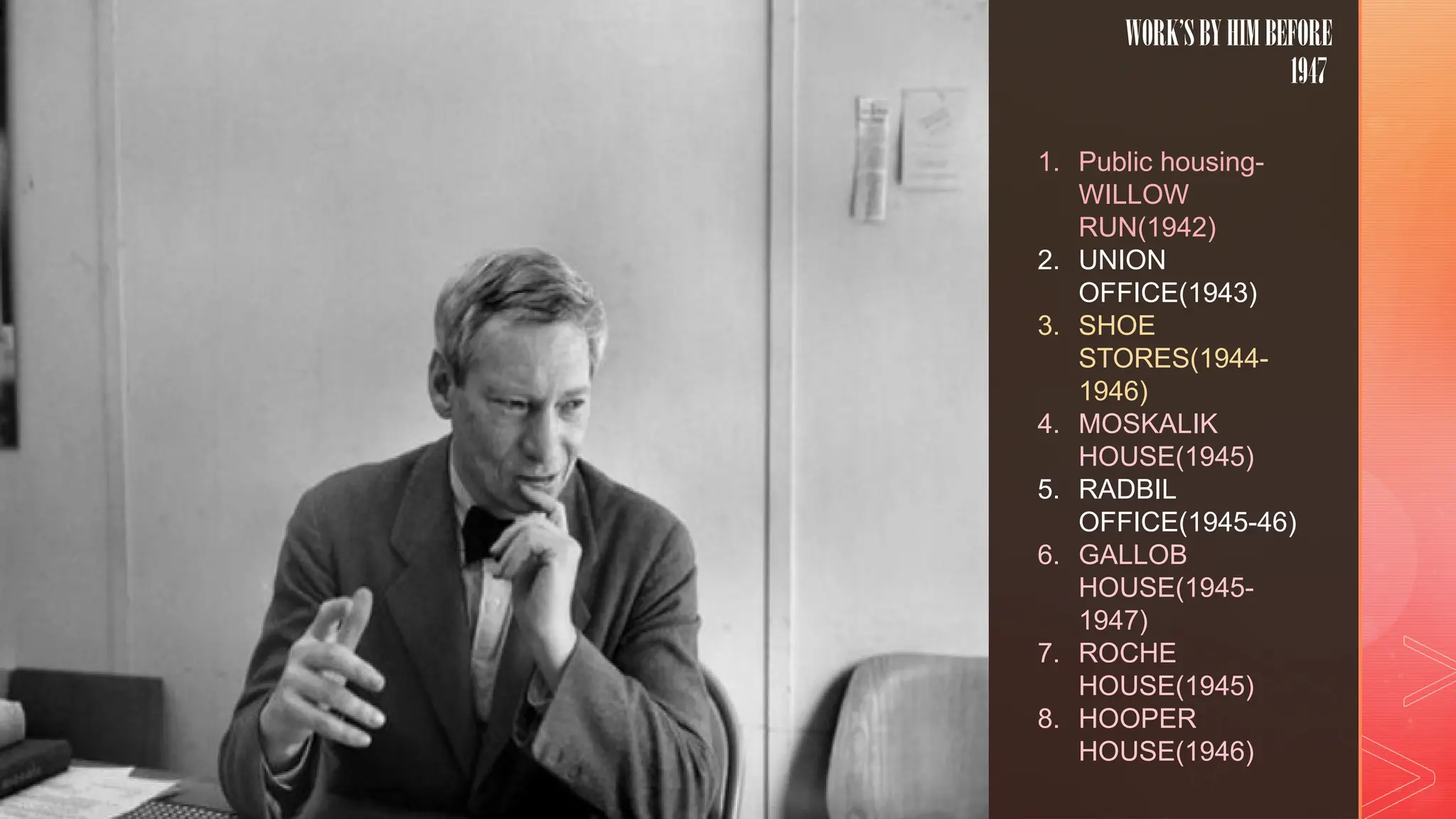 z
WORK’SBYHIMBEFORE
1947
1. Public housing-
WILLOW
RUN(1942)
2. UNION
OFFICE(1943)
3. SHOE
STORES(1944-
1946)
4. MOSKALIK
HOUSE(1945)
5. RADBIL
OFFICE(1945-46)
6. GALLOB
HOUSE(1945-
1947)
7. ROCHE
HOUSE(1945)
8. HOOPER
HOUSE(1946)
 