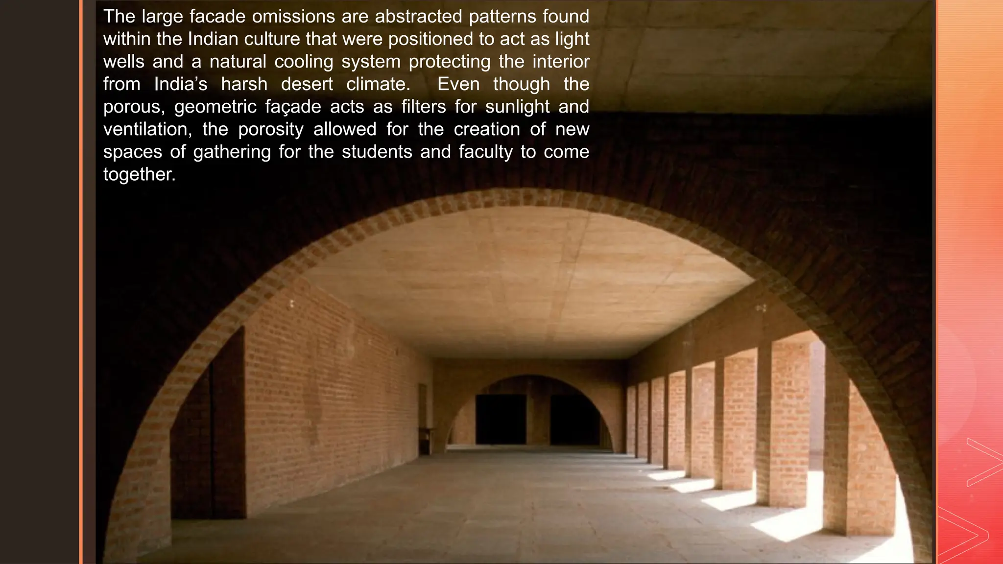 z
The large facade omissions are abstracted patterns found
within the Indian culture that were positioned to act as light
wells and a natural cooling system protecting the interior
from India’s harsh desert climate. Even though the
porous, geometric façade acts as filters for sunlight and
ventilation, the porosity allowed for the creation of new
spaces of gathering for the students and faculty to come
together.
 