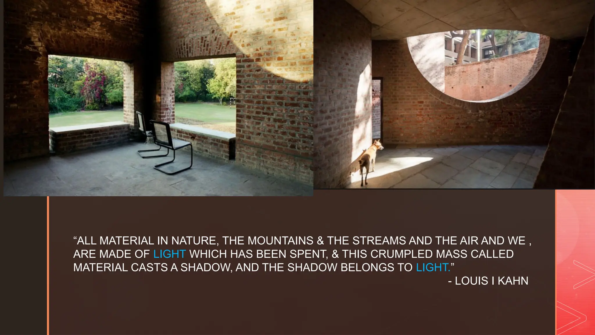 z
“ALL MATERIAL IN NATURE, THE MOUNTAINS & THE STREAMS AND THE AIR AND WE ,
ARE MADE OF LIGHT WHICH HAS BEEN SPENT, & THIS CRUMPLED MASS CALLED
MATERIAL CASTS A SHADOW, AND THE SHADOW BELONGS TO LIGHT.”
- LOUIS I KAHN
 