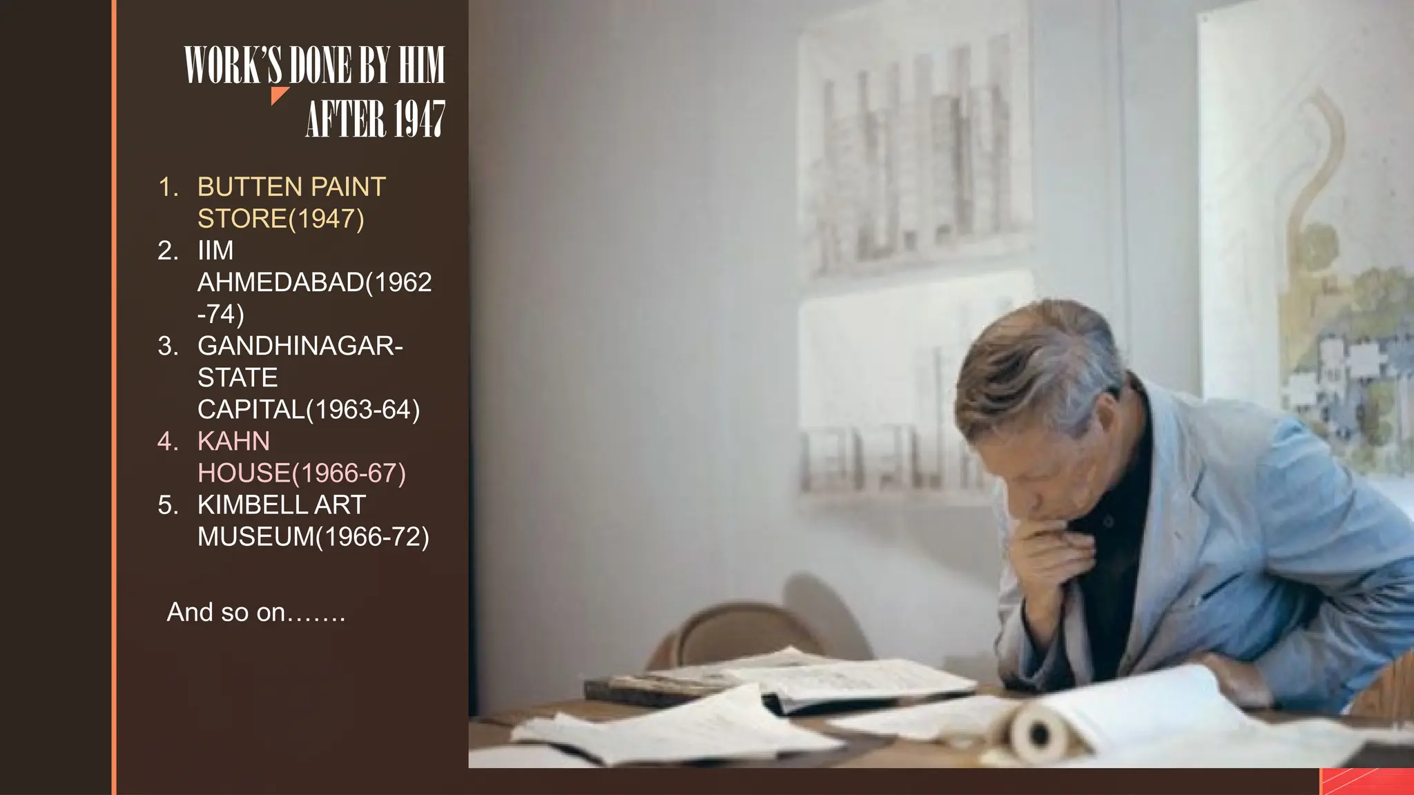 z
WORK’SDONEBYHIM
AFTER1947
1. BUTTEN PAINT
STORE(1947)
2. IIM
AHMEDABAD(1962
-74)
3. GANDHINAGAR-
STATE
CAPITAL(1963-64)
4. KAHN
HOUSE(1966-67)
5. KIMBELL ART
MUSEUM(1966-72)
And so on…….
 