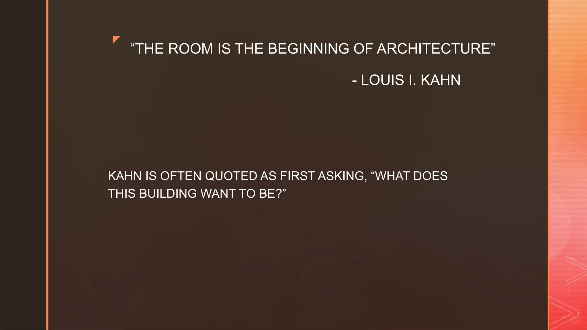 z
“THE ROOM IS THE BEGINNING OF ARCHITECTURE”
- LOUIS I. KAHN
KAHN IS OFTEN QUOTED AS FIRST ASKING, “WHAT DOES
THIS BUILDING WANT TO BE?”
 