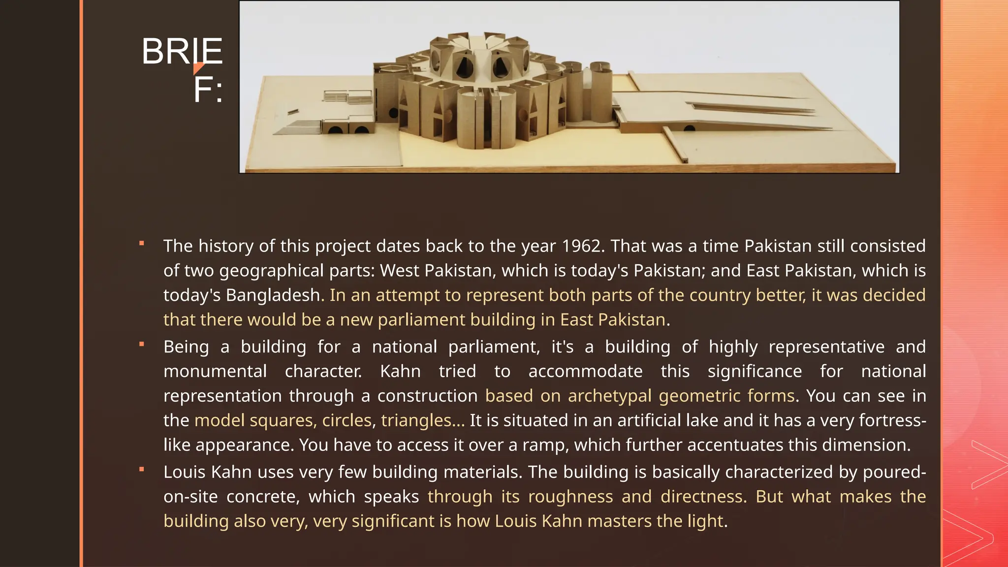 z
BRIE
F:
 The history of this project dates back to the year 1962. That was a time Pakistan still consisted
of two geographical parts: West Pakistan, which is today's Pakistan; and East Pakistan, which is
today's Bangladesh. In an attempt to represent both parts of the country better, it was decided
that there would be a new parliament building in East Pakistan.
 Being a building for a national parliament, it's a building of highly representative and
monumental character. Kahn tried to accommodate this significance for national
representation through a construction based on archetypal geometric forms. You can see in
the model squares, circles, triangles... It is situated in an artificial lake and it has a very fortress-
like appearance. You have to access it over a ramp, which further accentuates this dimension.
 Louis Kahn uses very few building materials. The building is basically characterized by poured-
on-site concrete, which speaks through its roughness and directness. But what makes the
building also very, very significant is how Louis Kahn masters the light.
 