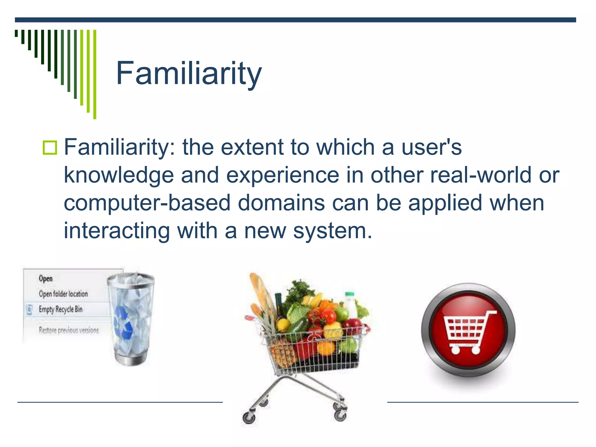 Familiarity
 Familiarity: the extent to which a user's
knowledge and experience in other real-world or
computer-based domains can be applied when
interacting with a new system.
 