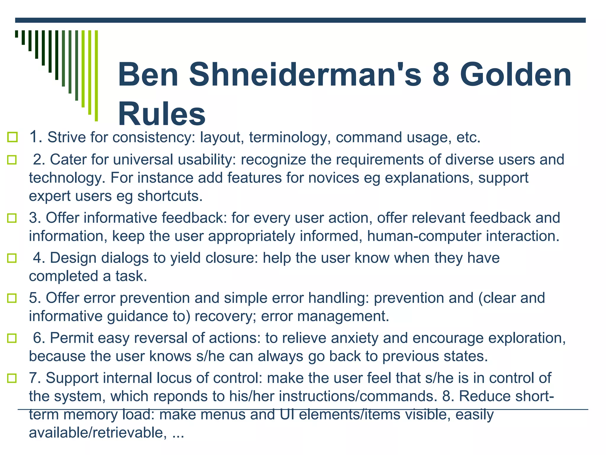 Ben Shneiderman's 8 Golden
Rules
 1. Strive for consistency: layout, terminology, command usage, etc.
 2. Cater for universal usability: recognize the requirements of diverse users and
technology. For instance add features for novices eg explanations, support
expert users eg shortcuts.
 3. Offer informative feedback: for every user action, offer relevant feedback and
information, keep the user appropriately informed, human-computer interaction.
 4. Design dialogs to yield closure: help the user know when they have
completed a task.
 5. Offer error prevention and simple error handling: prevention and (clear and
informative guidance to) recovery; error management.
 6. Permit easy reversal of actions: to relieve anxiety and encourage exploration,
because the user knows s/he can always go back to previous states.
 7. Support internal locus of control: make the user feel that s/he is in control of
the system, which reponds to his/her instructions/commands. 8. Reduce short-
term memory load: make menus and UI elements/items visible, easily
available/retrievable, ...
 