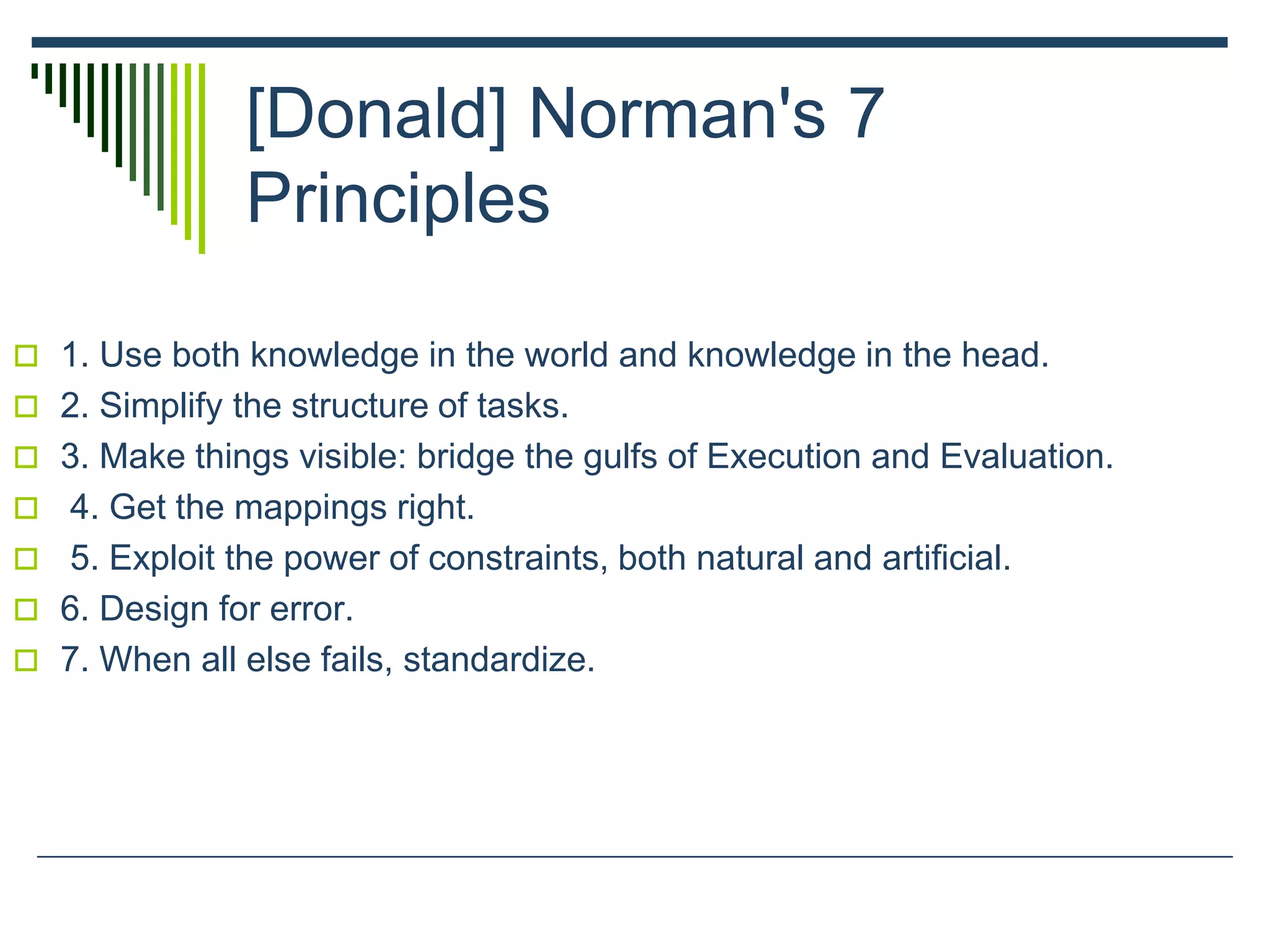 [Donald] Norman's 7
Principles
 1. Use both knowledge in the world and knowledge in the head.
 2. Simplify the structure of tasks.
 3. Make things visible: bridge the gulfs of Execution and Evaluation.
 4. Get the mappings right.
 5. Exploit the power of constraints, both natural and artificial.
 6. Design for error.
 7. When all else fails, standardize.
 