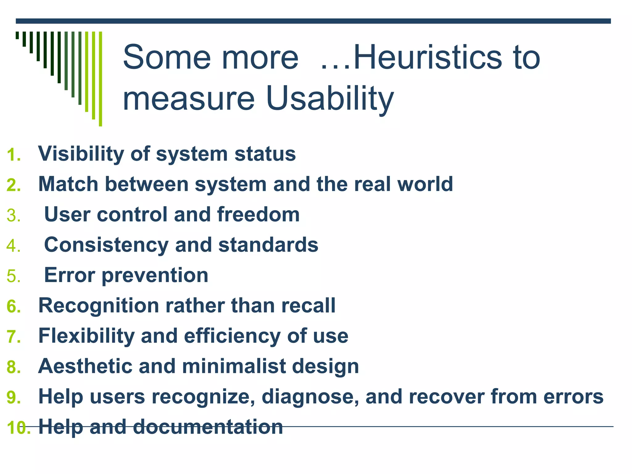 Some more …Heuristics to
measure Usability
1. Visibility of system status
2. Match between system and the real world
3. User control and freedom
4. Consistency and standards
5. Error prevention
6. Recognition rather than recall
7. Flexibility and efficiency of use
8. Aesthetic and minimalist design
9. Help users recognize, diagnose, and recover from errors
10. Help and documentation
 