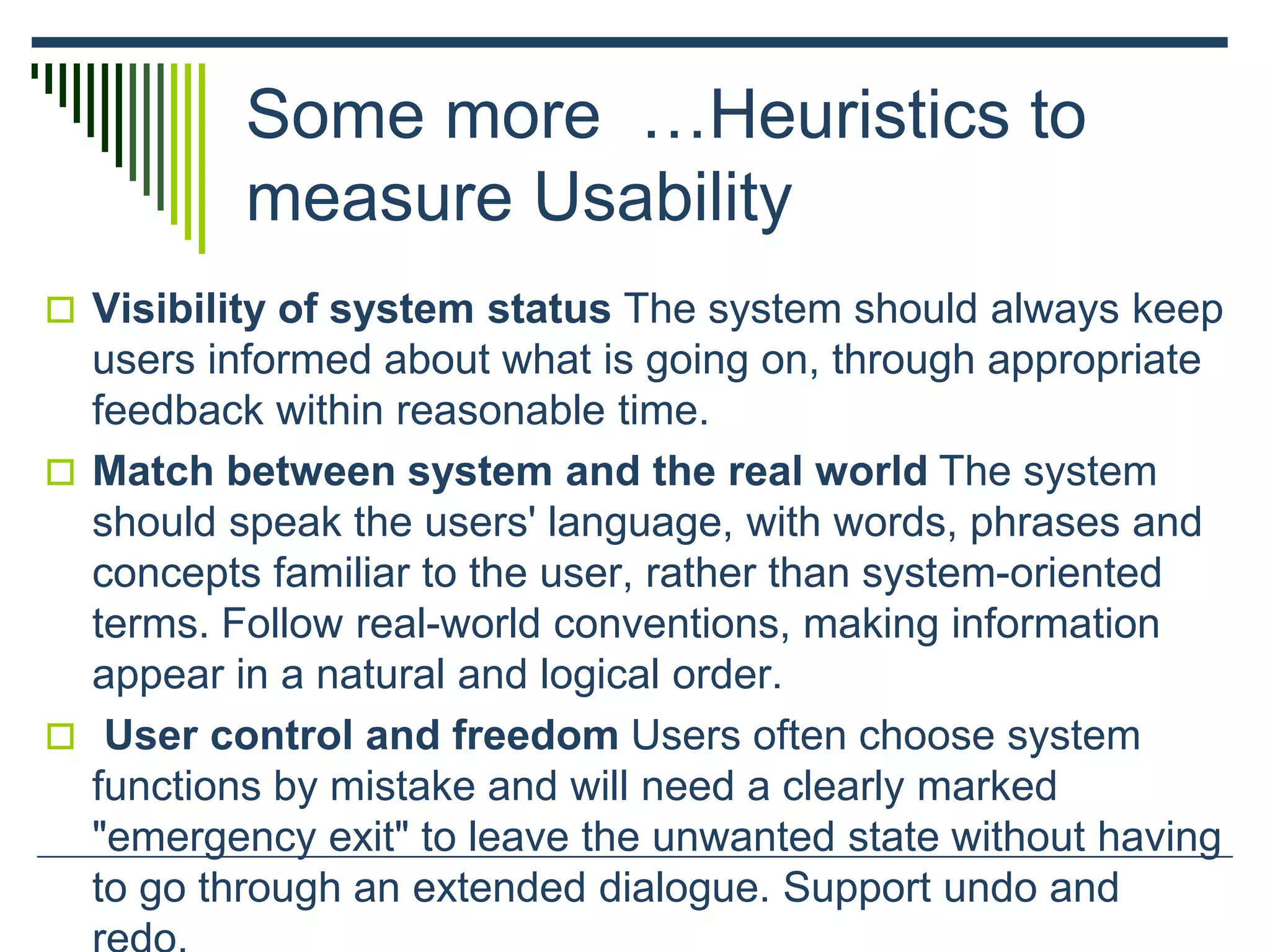 Some more …Heuristics to
measure Usability
 Visibility of system status The system should always keep
users informed about what is going on, through appropriate
feedback within reasonable time.
 Match between system and the real world The system
should speak the users' language, with words, phrases and
concepts familiar to the user, rather than system-oriented
terms. Follow real-world conventions, making information
appear in a natural and logical order.
 User control and freedom Users often choose system
functions by mistake and will need a clearly marked
"emergency exit" to leave the unwanted state without having
to go through an extended dialogue. Support undo and
 
