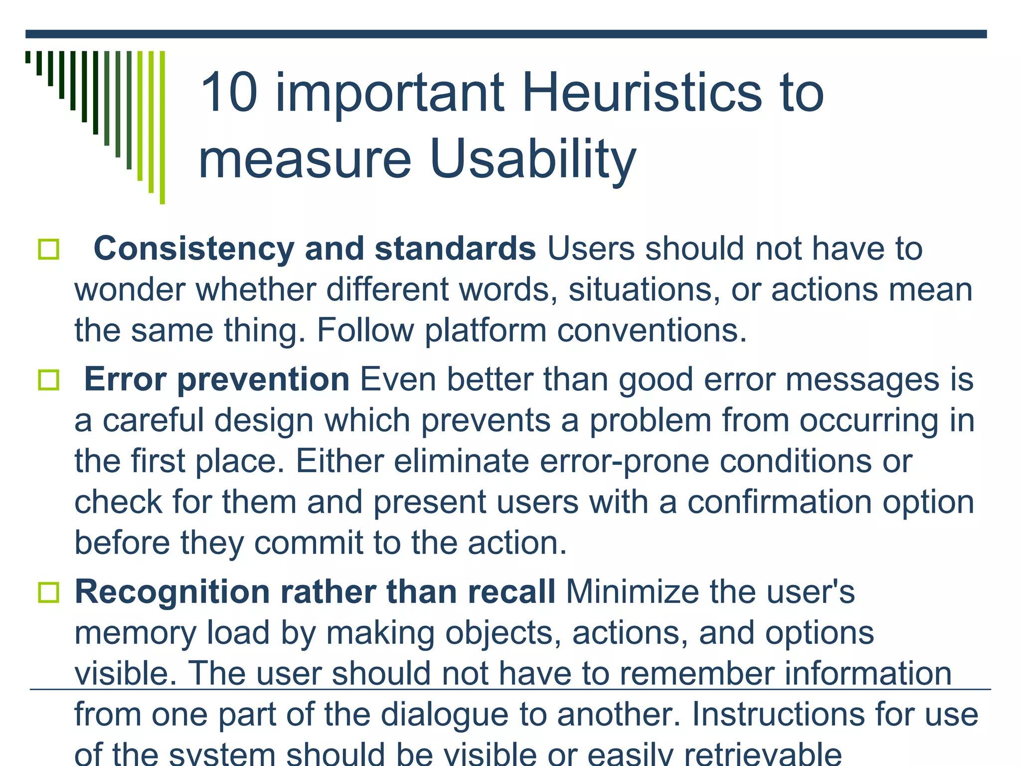 10 important Heuristics to
measure Usability
 Consistency and standards Users should not have to
wonder whether different words, situations, or actions mean
the same thing. Follow platform conventions.
 Error prevention Even better than good error messages is
a careful design which prevents a problem from occurring in
the first place. Either eliminate error-prone conditions or
check for them and present users with a confirmation option
before they commit to the action.
 Recognition rather than recall Minimize the user's
memory load by making objects, actions, and options
visible. The user should not have to remember information
from one part of the dialogue to another. Instructions for use
 