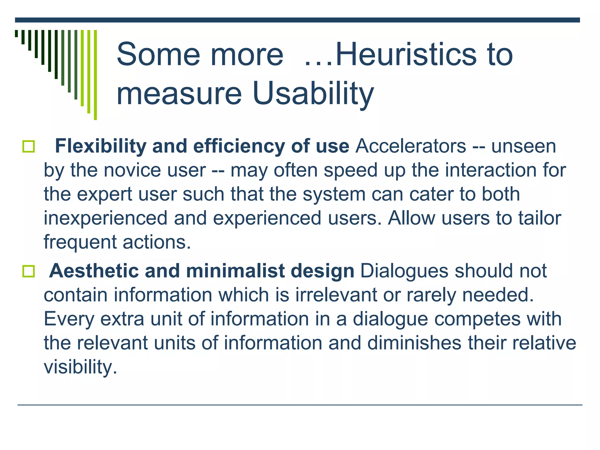 Some more …Heuristics to
measure Usability
 Flexibility and efficiency of use Accelerators -- unseen
by the novice user -- may often speed up the interaction for
the expert user such that the system can cater to both
inexperienced and experienced users. Allow users to tailor
frequent actions.
 Aesthetic and minimalist design Dialogues should not
contain information which is irrelevant or rarely needed.
Every extra unit of information in a dialogue competes with
the relevant units of information and diminishes their relative
visibility.
 