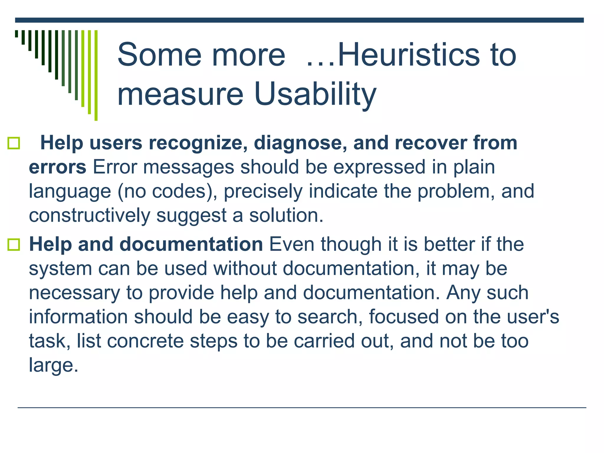 Some more …Heuristics to
measure Usability
 Help users recognize, diagnose, and recover from
errors Error messages should be expressed in plain
language (no codes), precisely indicate the problem, and
constructively suggest a solution.
 Help and documentation Even though it is better if the
system can be used without documentation, it may be
necessary to provide help and documentation. Any such
information should be easy to search, focused on the user's
task, list concrete steps to be carried out, and not be too
large.
 
