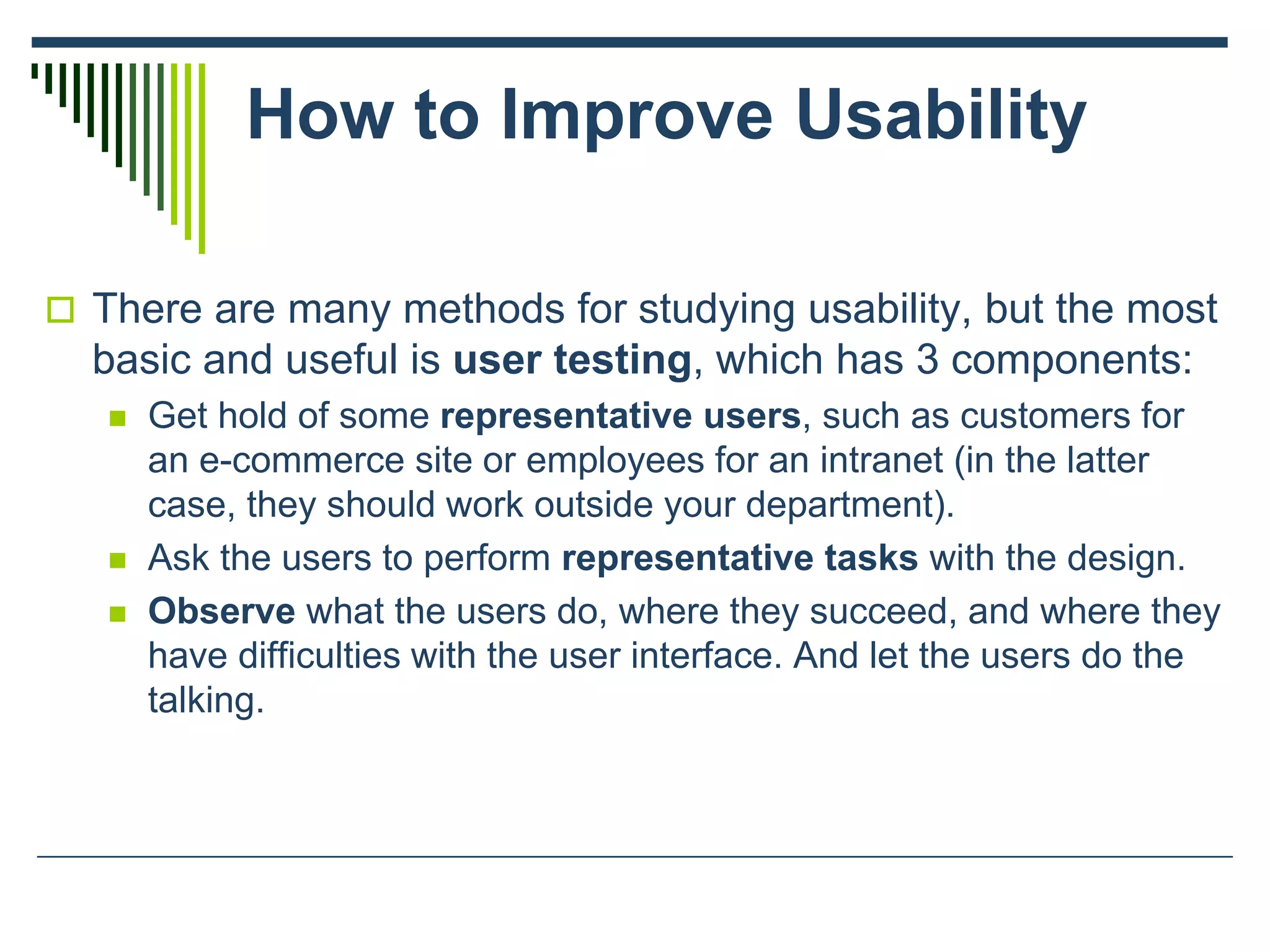 How to Improve Usability
 There are many methods for studying usability, but the most
basic and useful is user testing, which has 3 components:
 Get hold of some representative users, such as customers for
an e-commerce site or employees for an intranet (in the latter
case, they should work outside your department).
 Ask the users to perform representative tasks with the design.
 Observe what the users do, where they succeed, and where they
have difficulties with the user interface. And let the users do the
talking.
 
