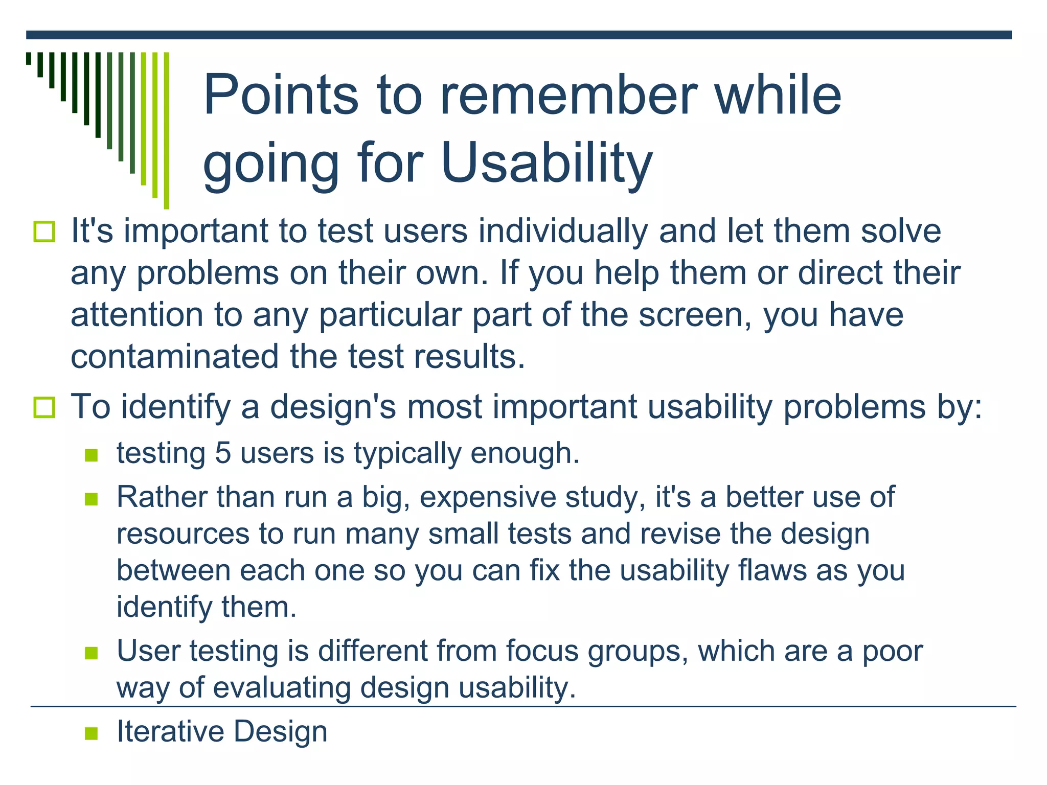Points to remember while
going for Usability
 It's important to test users individually and let them solve
any problems on their own. If you help them or direct their
attention to any particular part of the screen, you have
contaminated the test results.
 To identify a design's most important usability problems by:
 testing 5 users is typically enough.
 Rather than run a big, expensive study, it's a better use of
resources to run many small tests and revise the design
between each one so you can fix the usability flaws as you
identify them.
 User testing is different from focus groups, which are a poor
way of evaluating design usability.
 Iterative Design
 