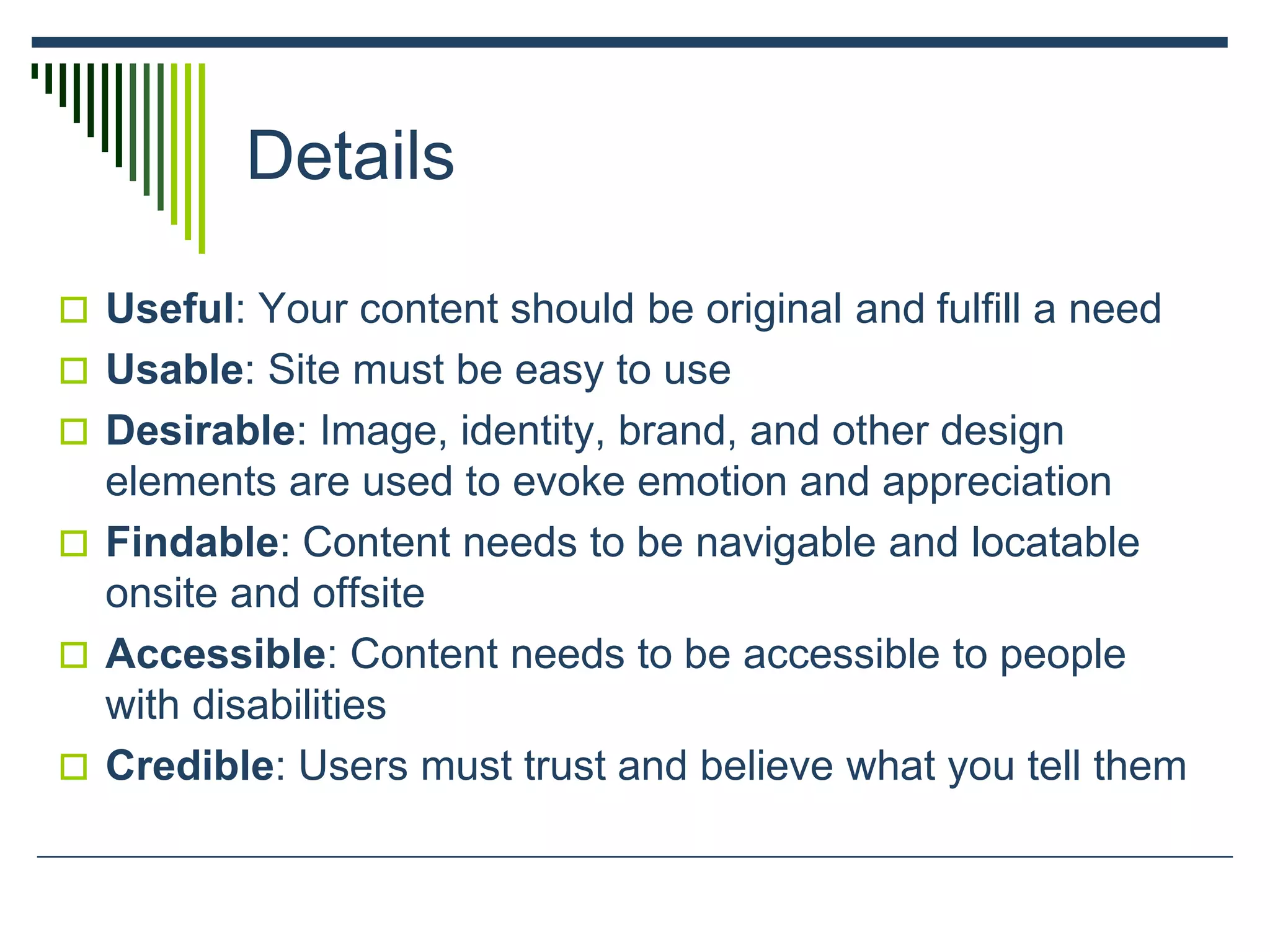Details
 Useful: Your content should be original and fulfill a need
 Usable: Site must be easy to use
 Desirable: Image, identity, brand, and other design
elements are used to evoke emotion and appreciation
 Findable: Content needs to be navigable and locatable
onsite and offsite
 Accessible: Content needs to be accessible to people
with disabilities
 Credible: Users must trust and believe what you tell them
 