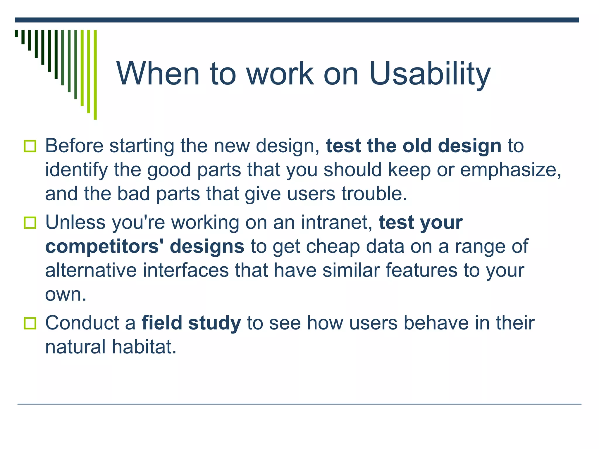 When to work on Usability
 Before starting the new design, test the old design to
identify the good parts that you should keep or emphasize,
and the bad parts that give users trouble.
 Unless you're working on an intranet, test your
competitors' designs to get cheap data on a range of
alternative interfaces that have similar features to your
own.
 Conduct a field study to see how users behave in their
natural habitat.
 