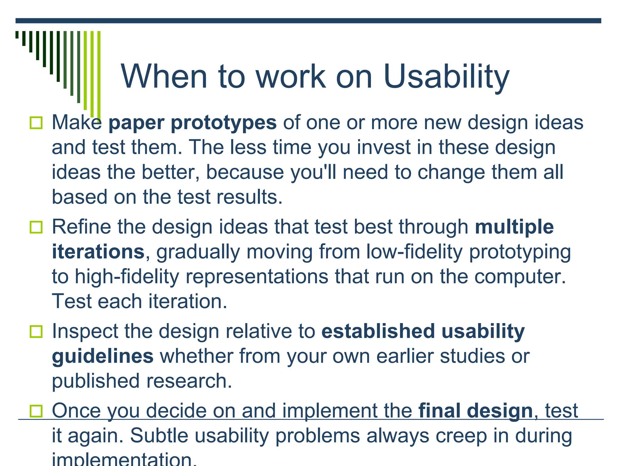 When to work on Usability
 Make paper prototypes of one or more new design ideas
and test them. The less time you invest in these design
ideas the better, because you'll need to change them all
based on the test results.
 Refine the design ideas that test best through multiple
iterations, gradually moving from low-fidelity prototyping
to high-fidelity representations that run on the computer.
Test each iteration.
 Inspect the design relative to established usability
guidelines whether from your own earlier studies or
published research.
 Once you decide on and implement the final design, test
it again. Subtle usability problems always creep in during
 