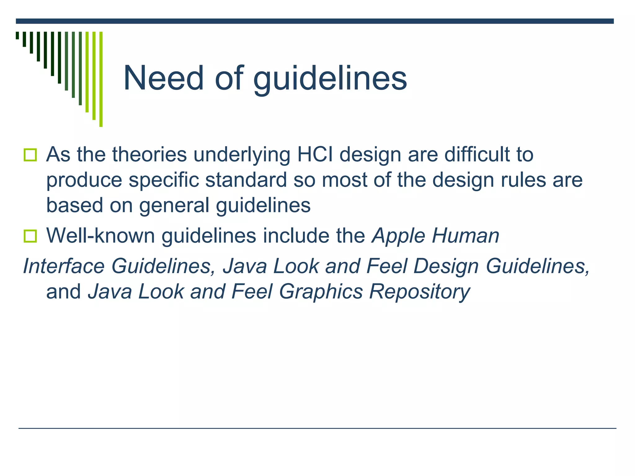 Need of guidelines
 As the theories underlying HCI design are difficult to
produce specific standard so most of the design rules are
based on general guidelines
 Well-known guidelines include the Apple Human
Interface Guidelines, Java Look and Feel Design Guidelines,
and Java Look and Feel Graphics Repository
 