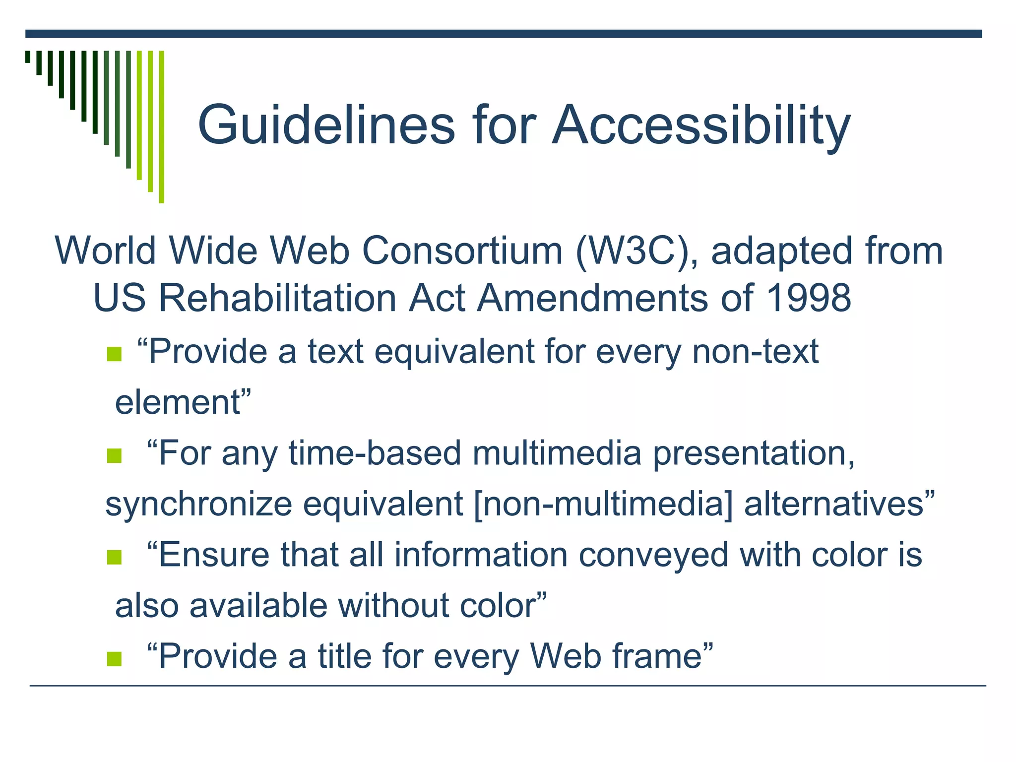 Guidelines for Accessibility
World Wide Web Consortium (W3C), adapted from
US Rehabilitation Act Amendments of 1998
 “Provide a text equivalent for every non-text
element”
 “For any time-based multimedia presentation,
synchronize equivalent [non-multimedia] alternatives”
 “Ensure that all information conveyed with color is
also available without color”
 “Provide a title for every Web frame”
 