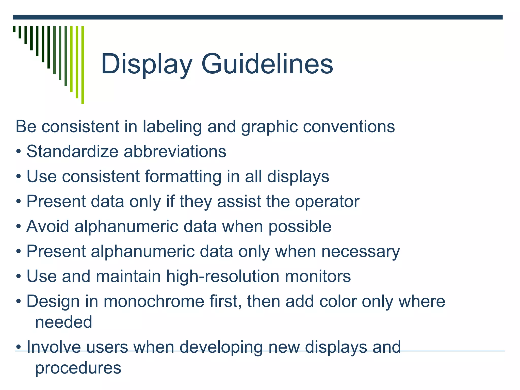 Display Guidelines
Be consistent in labeling and graphic conventions
• Standardize abbreviations
• Use consistent formatting in all displays
• Present data only if they assist the operator
• Avoid alphanumeric data when possible
• Present alphanumeric data only when necessary
• Use and maintain high-resolution monitors
• Design in monochrome first, then add color only where
needed
• Involve users when developing new displays and
procedures
 