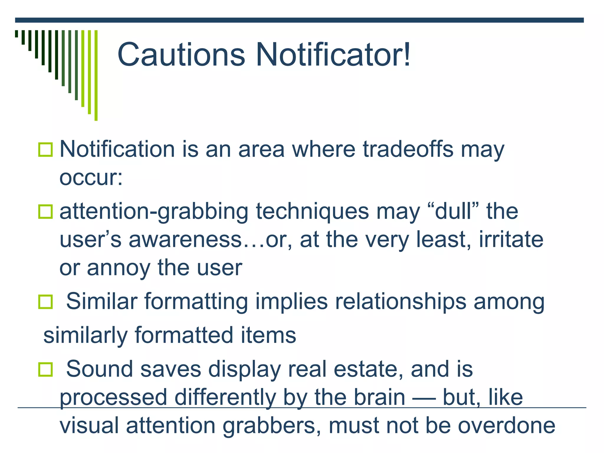 Cautions Notificator!
 Notification is an area where tradeoffs may
occur:
 attention-grabbing techniques may “dull” the
user’s awareness…or, at the very least, irritate
or annoy the user
 Similar formatting implies relationships among
similarly formatted items
 Sound saves display real estate, and is
processed differently by the brain — but, like
visual attention grabbers, must not be overdone
 