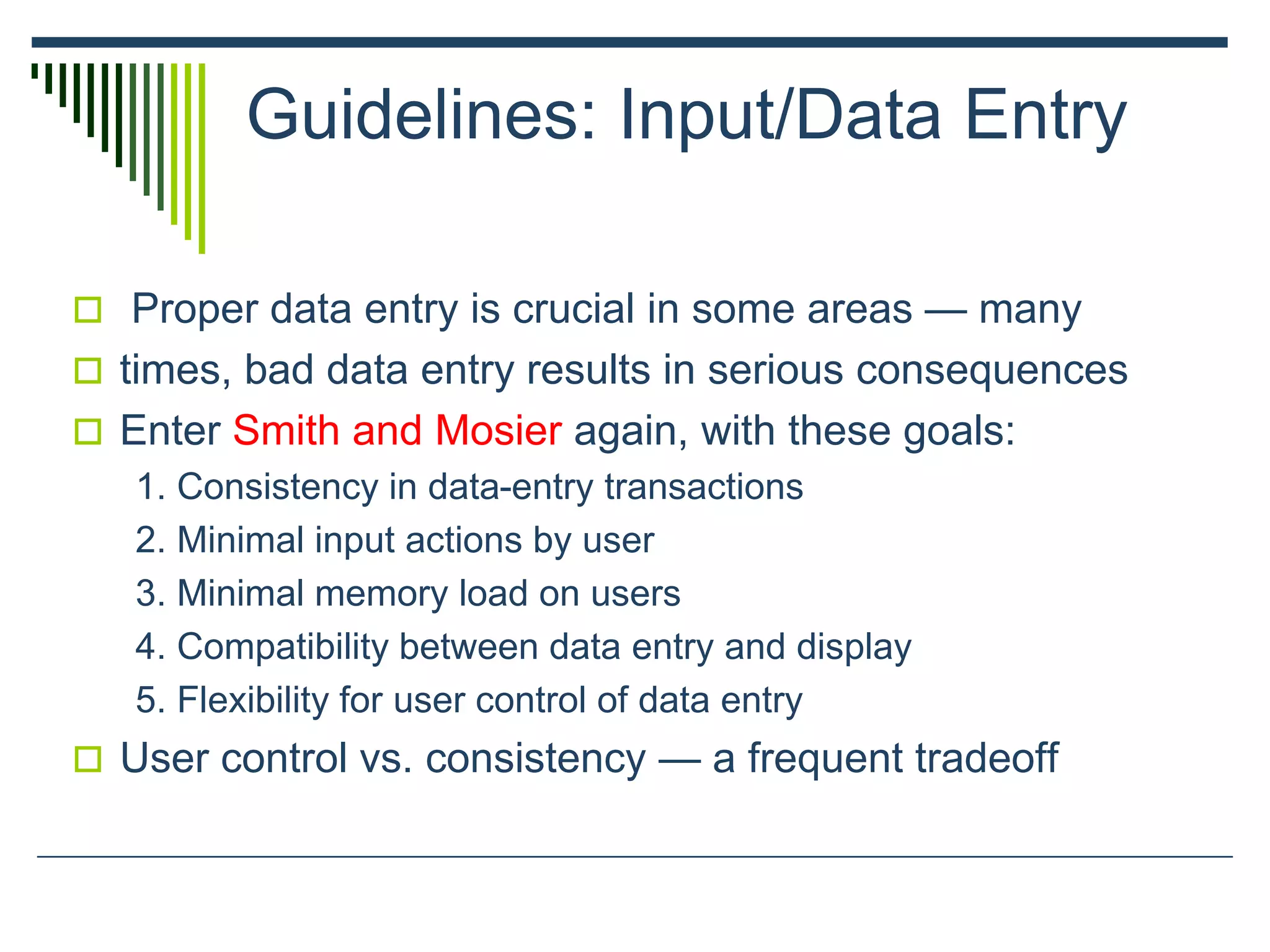 Guidelines: Input/Data Entry
 Proper data entry is crucial in some areas — many
 times, bad data entry results in serious consequences
 Enter Smith and Mosier again, with these goals:
1. Consistency in data-entry transactions
2. Minimal input actions by user
3. Minimal memory load on users
4. Compatibility between data entry and display
5. Flexibility for user control of data entry
 User control vs. consistency — a frequent tradeoff
 
