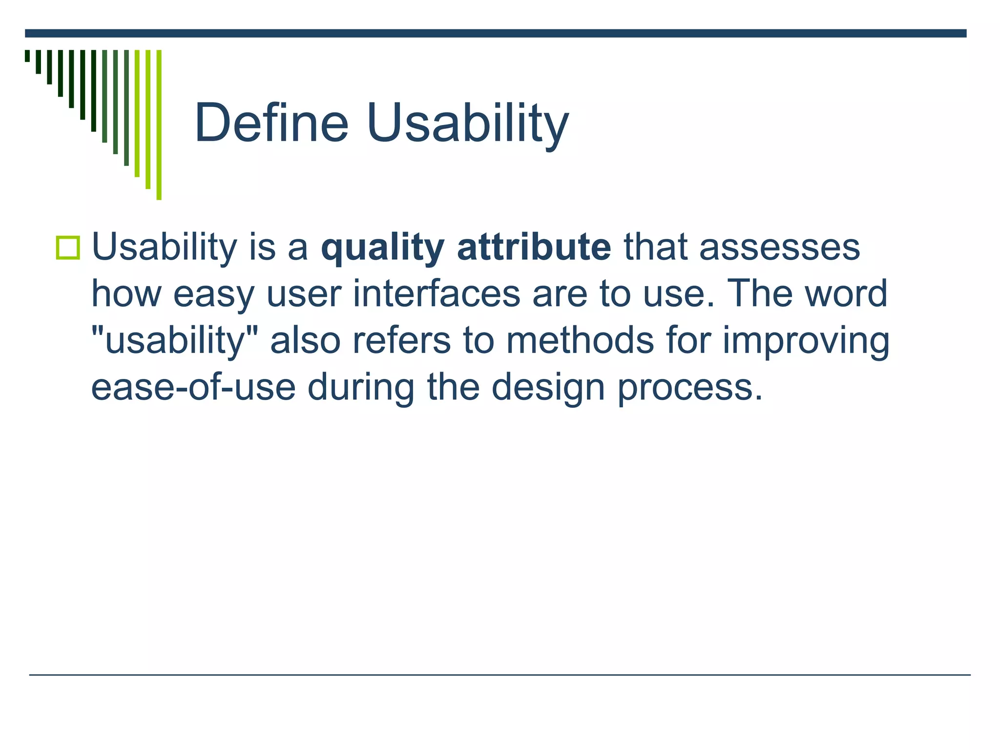 Define Usability
 Usability is a quality attribute that assesses
how easy user interfaces are to use. The word
"usability" also refers to methods for improving
ease-of-use during the design process.
 