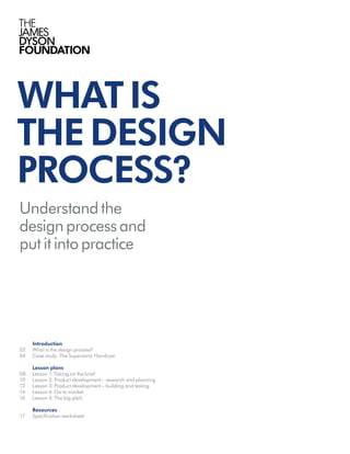 WHATIS
THEDESIGN
PROCESS?
Understand the
design process and
put it into practice
	Introduction	
02	 What is the design process?		
04	 Case study: The Supersonic Hairdryer	
	 Lesson plans
08	 Lesson 1: Taking on the brief		
10	 Lesson 2: Product development – research and planning	
12	 Lesson 3: Product development – building and testing	
14	 Lesson 4: Go to market	
16	 Lesson 5: The big pitch	
	 Resources
17	 Specification worksheet	
 