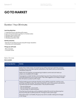 14
GOTOMARKET
Learning objectives:
1. Understand how to calculate profit margins.
2. Learn how to think about a product in a market context.
3. Develop critical analysis skills.
4. Develop skills in persuasion.
5. Develop presentation skills.
Activity outcomes:
– Estimate of manufacturing costs and profit margin calculation
– A business and marketing plan
Things you will need:
– Pens and paper
– Computer access
Starter: 45 minutes
Go to market
Learning objective Activity
1 Explain that in today’s lesson, the student groups will be preparing to pitch their products.
But before they can start planning their presentations, they need to work out what cost they
will sell their product for.
Explain that cost engineers use engineering principles to control costs and make sure
projects are completed within budget.
Cost engineers consider the labor and manufacturing costs, the purchase price of every part,
and finishing elements such as coats of paint. They make suggestions as to design changes
that will improve a product’s profit margin.
1 Ask the student groups to estimate what they want to sell their product for, and how much
profit they would like to make. The students should then work in their groups to estimate the
manufacturing costs of their finished product. They should think about:
– The cost of each part
– The cost of finishing – such as paint
– The cost of labor to make the product
Once they have this estimate, ask the students to subtract the cost of manufacturing from
the amount they plan to sell the product for. This figure is their profit margin.
If the profit margin is not healthy, the group may want to consider making some changes
to their design.
Duration: 1 hour 30 minutes
Lesson 4 James Dyson Foundation
What is the design process?
 