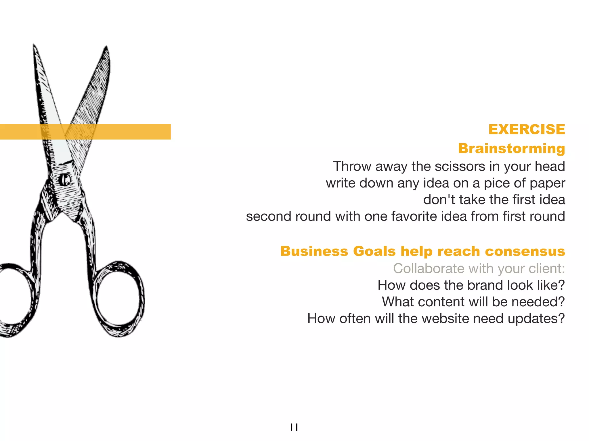 EXERCISE
Brainstorming
Throw away the scissors in your head
write down any idea on a pice of paper
don't take the ﬁrst idea
second round with one favorite idea from ﬁrst round
Business Goals help reach consensus
Collaborate with your client:
How does the brand look like?
What content will be needed?
How often will the website need updates?
11
 