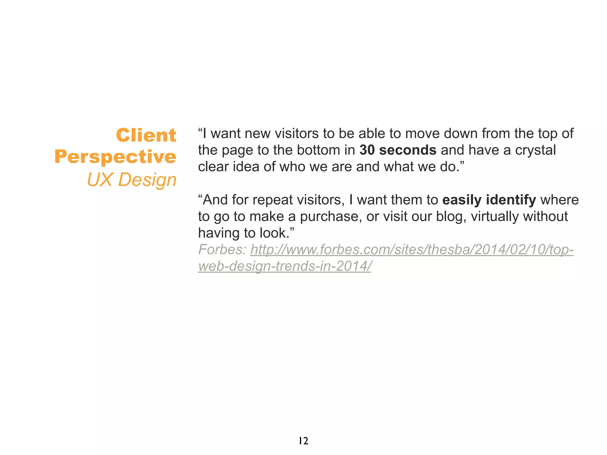 “I want new visitors to be able to move down from the top of
the page to the bottom in 30 seconds and have a crystal
clear idea of who we are and what we do.”
“And for repeat visitors, I want them to easily identify where
to go to make a purchase, or visit our blog, virtually without
having to look.”
Forbes: http://www.forbes.com/sites/thesba/2014/02/10/top-
web-design-trends-in-2014/
Client
Perspective
UX Design
12
 