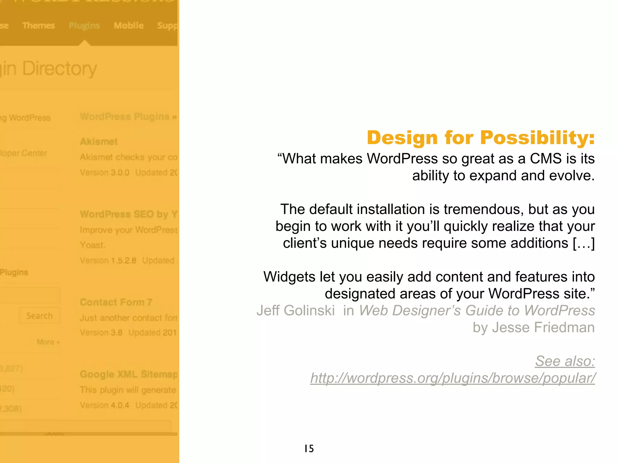 Design for Possibility:
“What makes WordPress so great as a CMS is its
ability to expand and evolve.
The default installation is tremendous, but as you
begin to work with it you’ll quickly realize that your
client’s unique needs require some additions […]
Widgets let you easily add content and features into
designated areas of your WordPress site.”
Jeff Golinski in Web Designer’s Guide to WordPress
by Jesse Friedman
See also:
http://wordpress.org/plugins/browse/popular/
15
 