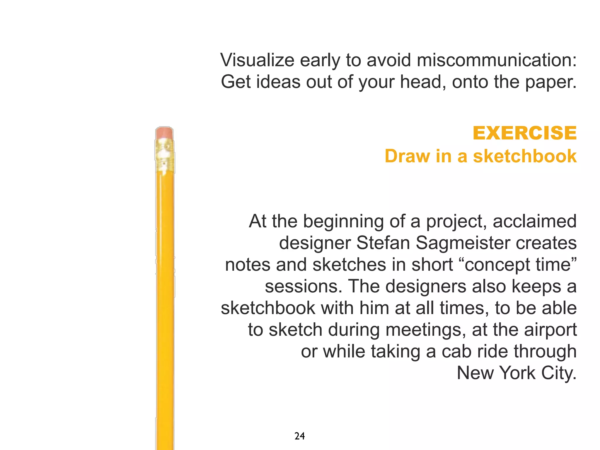 Visualize early to avoid miscommunication:
Get ideas out of your head, onto the paper.
EXERCISE
Draw in a sketchbook
At the beginning of a project, acclaimed
designer Stefan Sagmeister creates
notes and sketches in short “concept time”
sessions. The designers also keeps a
sketchbook with him at all times, to be able
to sketch during meetings, at the airport
or while taking a cab ride through
New York City.
24
 