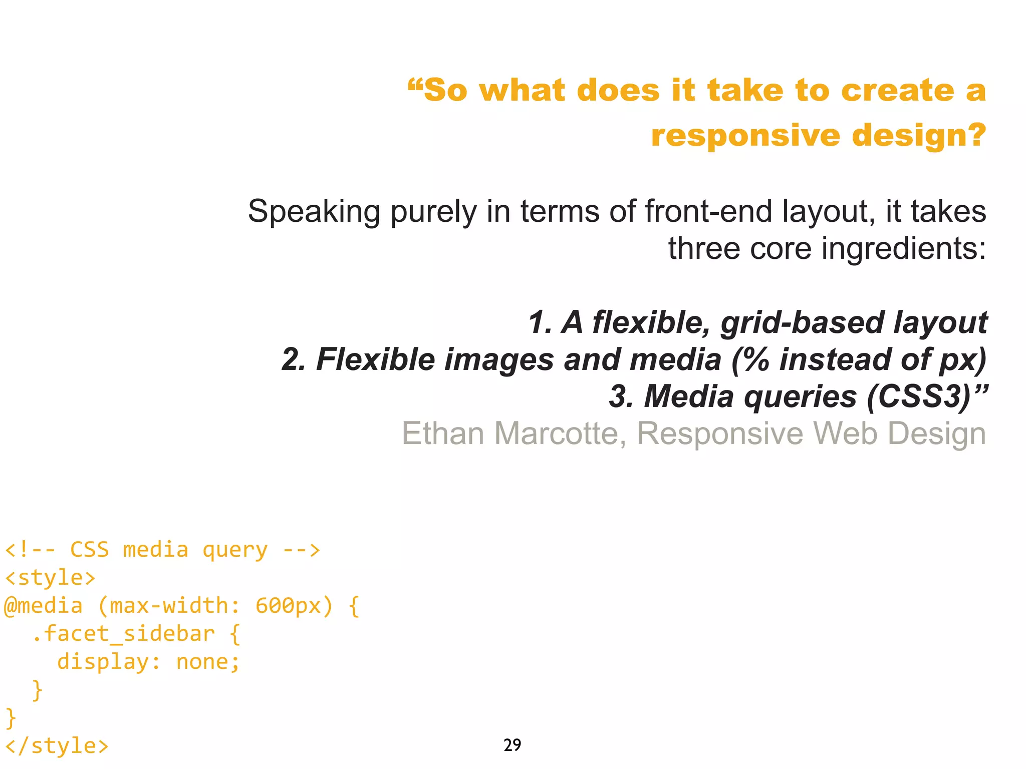 “So what does it take to create a
responsive design?
Speaking purely in terms of front-end layout, it takes
three core ingredients:
1. A flexible, grid-based layout
2. Flexible images and media (% instead of px)
3. Media queries (CSS3)”
Ethan Marcotte, Responsive Web Design
29
<!-­‐-­‐	
  CSS	
  media	
  query	
  -­‐-­‐>
<style>
@media	
  (max-­‐width:	
  600px)	
  {
	
  	
  .facet_sidebar	
  {
	
  	
  	
  	
  display:	
  none;
	
  	
  }
}
</style>
 