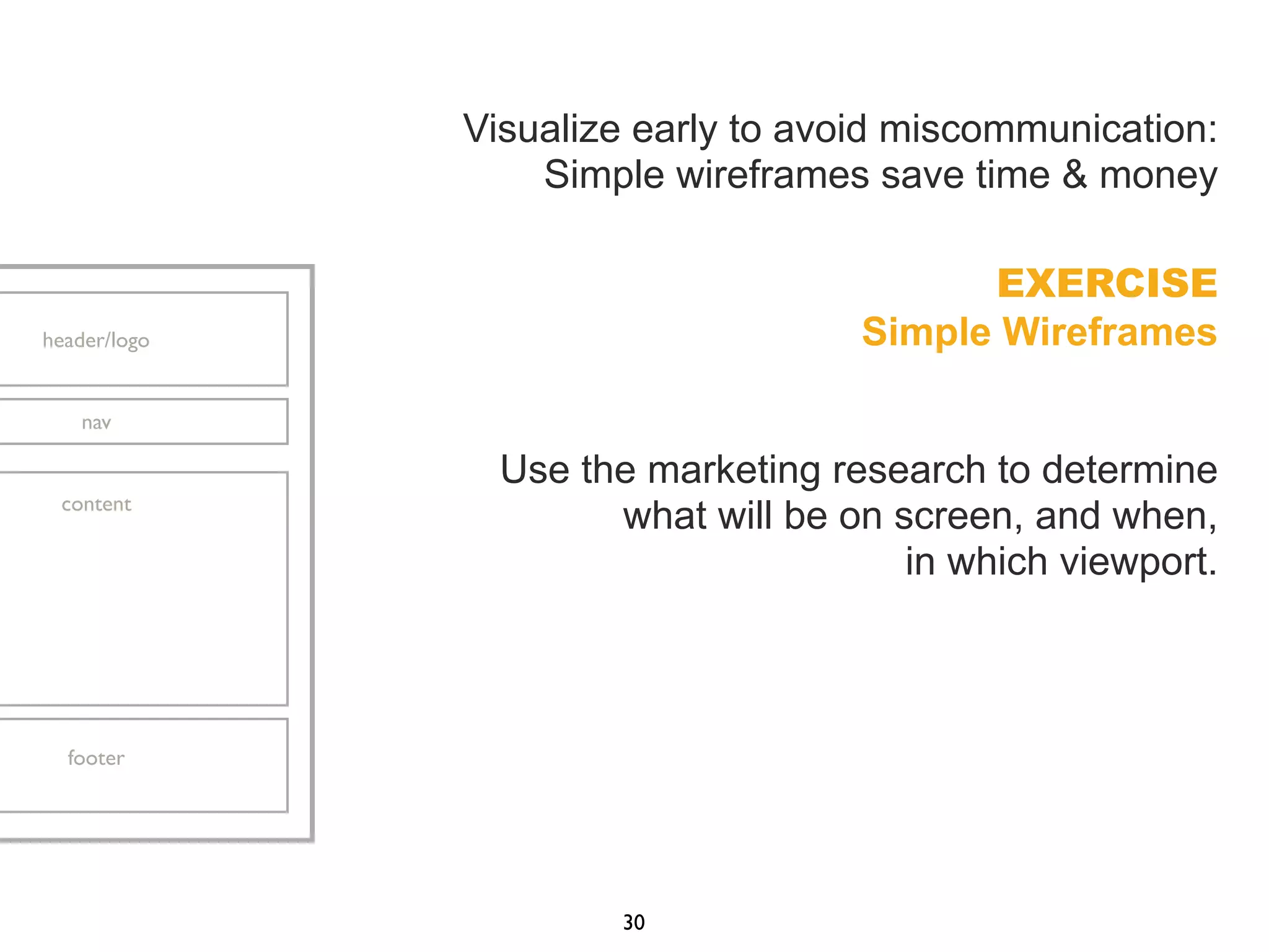 Visualize early to avoid miscommunication:
Simple wireframes save time & money
EXERCISE
Simple Wireframes
Use the marketing research to determine
what will be on screen, and when,
in which viewport.
30
header/logo
nav
content
footer
 