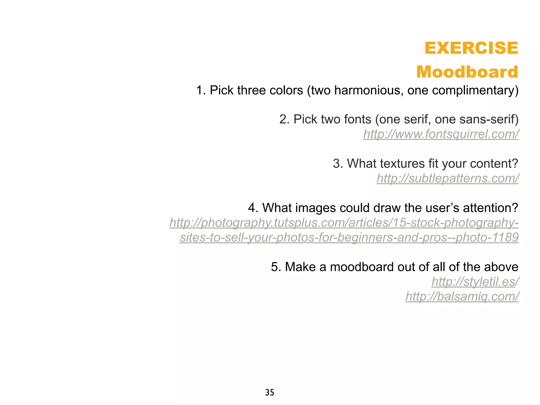 EXERCISE
Moodboard
1. Pick three colors (two harmonious, one complimentary)
2. Pick two fonts (one serif, one sans-serif)
http://www.fontsquirrel.com/
3. What textures fit your content?
http://subtlepatterns.com/
4. What images could draw the user’s attention?
http://photography.tutsplus.com/articles/15-stock-photography-
sites-to-sell-your-photos-for-beginners-and-pros--photo-1189
5. Make a moodboard out of all of the above
http://styletil.es/
http://balsamiq.com/
35
 