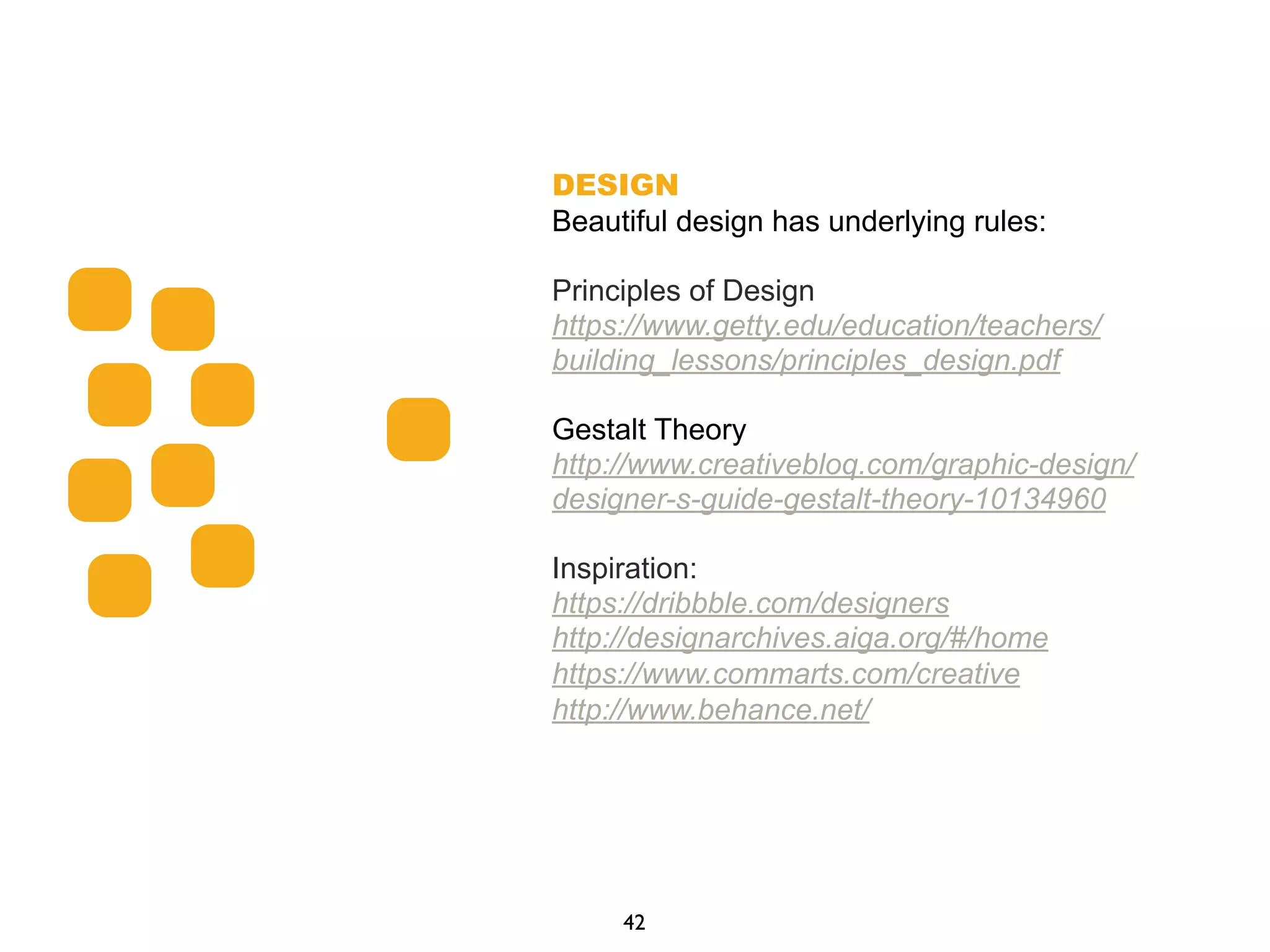 DESIGN
Beautiful design has underlying rules:
Principles of Design
https://www.getty.edu/education/teachers/
building_lessons/principles_design.pdf
Gestalt Theory
http://www.creativebloq.com/graphic-design/
designer-s-guide-gestalt-theory-10134960
Inspiration:
https://dribbble.com/designers
http://designarchives.aiga.org/#/home
https://www.commarts.com/creative
http://www.behance.net/
42
 